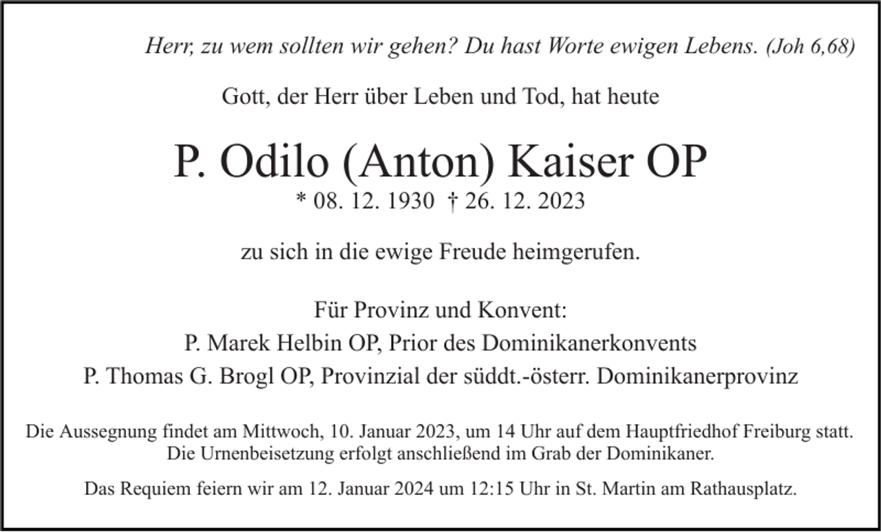 <p>Herr, zu wem sollten wir gehen? Du hast Worte ewigen Lebens. (Joh 6,68)<br />Gott, der Herr über Leben und Tod, hat heute</p><p>P. Odilo (Anton) Kaiser OP<br />* 08. 12. 1930 † 26. 12. 2023<br />zu sich in die ewige Freude heimgerufen.<br />Für Provinz und Konvent:<br />P. Marek Helbin OP, Prior des Dominikanerkonvents<br />P. Thomas G. Brogl OP, Provinzial der süddt.-österr. Dominikanerprovinz<br />Die Aussegnung findet am Mittwoch, 10. Januar 2023, um 14 Uhr auf dem Hauptfriedhof Freiburg statt.<br />Die Urnenbeisetzung erfolgt anschließend im Grab der Dominikaner.<br />Das Requiem feiern wir am 12. Januar 2024 um 12:15 Uhr in St. Martin am Rathausplatz.</p>