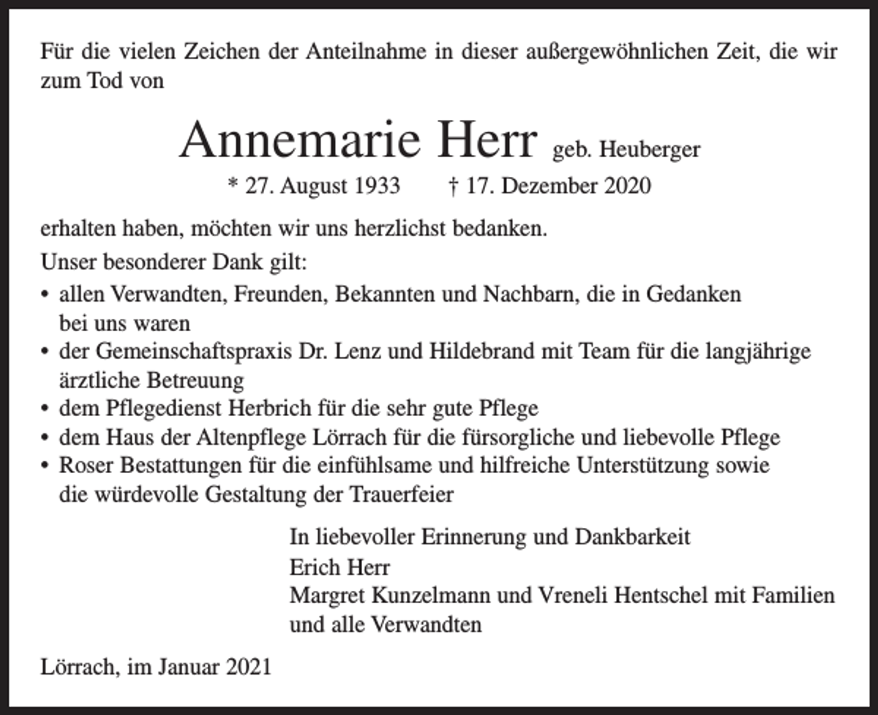 <p>Für die vielen Zeichen der Anteilnahme in dieser außergewöhnlichen Zeit, die wir<br />zum Tod von</p><p>Annemarie Herr geb. Heuberger<br />* 27. August 1933 † 17. Dezember 2020<br />erhalten haben, möchten wir uns herzlichst bedanken.<br />Unser besonderer Dank gilt:<br />• allen Verwandten, Freunden, Bekannten und Nachbarn, die in Gedanken<br />bei uns waren<br />• der Gemeinschaftspraxis Dr. Lenz und Hildebrand mit Team für die langjährige<br />ärztliche Betreuung<br />• dem Pflegedienst Herbrich für die sehr gute Pflege<br />• dem Haus der Altenpflege Lörrach für die fürsorgliche und liebevolle Pflege<br />• Roser Bestattungen für die einfühlsame und hilfreiche Unterstützung sowie<br />die würdevolle Gestaltung der Trauerfeier<br />In liebevoller Erinnerung und Dankbarkeit<br />Erich Herr<br />Margret Kunzelmann und Vreneli Hentschel mit Familien<br />und alle Verwandten<br />Lörrach, im Januar 2021</p>