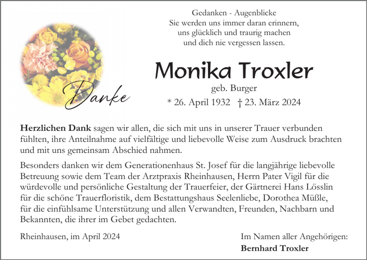 <p>Gedanken - Augenblicke<br />Sie werden uns immer daran erinnern,<br />uns glücklich und traurig machen<br />und dich nie vergessen lassen.</p><p>Danke</p><p>Monika Troxler<br />geb. Burger<br />* 26. April 1932 † 23. März 2024</p><p>Herzlichen Dank sagen wir allen, die sich mit uns in unserer Trauer verbunden<br />fühlten, ihre Anteilnahme auf vielfältige und liebevolle Weise zum Ausdruck brachten<br />und mit uns gemeinsam Abschied nahmen.<br />Besonders danken wir dem Generationenhaus St. Josef für die langjährige liebevolle<br />Betreuung sowie dem Team der Arztpraxis Rheinhausen, Herrn Pater Vigil für die<br />würdevolle und persönliche Gestaltung der Trauerfeier, der Gärtnerei Hans Lösslin<br />für die schöne Trauerfloristik, dem Bestattungshaus Seelenliebe, Dorothea Müßle,<br />für die einfühlsame Unterstützung und allen Verwandten, Freunden, Nachbarn und<br />Bekannten, die ihrer im Gebet gedachten.<br />Rheinhausen, im April 2024</p><p>Im Namen aller Angehörigen:<br />Bernhard Troxler</p>