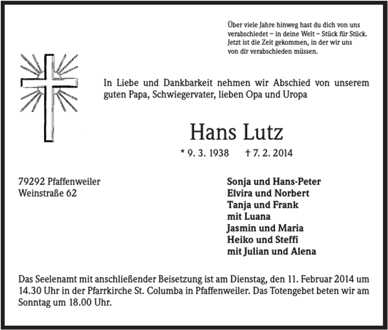 <p>Über viele Jahre hinweg hast du dich von uns<br />verabschiedet – in deine Welt – Stück für Stück.<br />Jetzt ist die Zeit gekommen, in der wir uns<br />von dir verabschieden müssen.</p><p>In Liebe und Dankbarkeit nehmen wir Abschied von unserem<br />guten Papa, Schwiegervater, lieben Opa und Uropa</p><p>Hans Lutz<br />* 9. 3. 1938<br />79292 Pfaffenweiler<br />Weinstraße 62</p><p>† 7. 2. 2014</p><p>Sonja und Hans-Peter<br />Elvira und Norbert<br />Tanja und Frank<br />mit Luana<br />Jasmin und Maria<br />Heiko und Steffi<br />mit Julian und Alena</p><p>Das Seelenamt mit anschließender Beisetzung ist am Dienstag, den 11. Februar 2014 um<br />14.30 Uhr in der Pfarrkirche St. Columba in Pfaffenweiler. Das Totengebet beten wir am<br />Sonntag um 18.00 Uhr.</p>