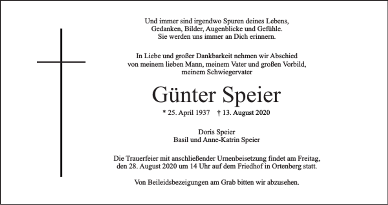 <p>Und immer sind irgendwo Spuren deines Lebens,<br />Gedanken, Bilder, Augenblicke und Gefühle.<br />Sie werden uns immer an Dich erinnern.<br />In Liebe und großer Dankbarkeit nehmen wir Abschied<br />von meinem lieben Mann, meinem Vater und großen Vorbild,<br />meinem Schwiegervater</p><p>Günter Speier<br />* 25. April 1937 † 13. August 2020<br />Doris Speier<br />Basil und Anne-Katrin Speier<br />Die Trauerfeier mit anschließender Urnenbeisetzung findet am Freitag,<br />den 28. August 2020 um 14 Uhr auf dem Friedhof in Ortenberg statt.<br />Von Beileidsbezeigungen am Grab bitten wir abzusehen.</p>