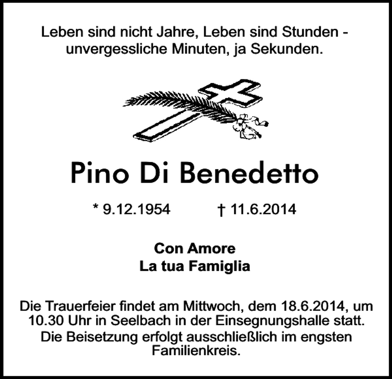 <p>Leben sind nicht Jahre, Leben sind Stunden unvergessliche Minuten, ja Sekunden.</p><p>Pino Di Benedetto<br />* 9.12.1954</p><p>† 11.6.2014</p><p>Con Amore<br />La tua Famiglia<br />Die Trauerfeier findet am Mittwoch, dem 18.6.2014, um<br />10.30 Uhr in Seelbach in der Einsegnungshalle statt.<br />Die Beisetzung erfolgt ausschließlich im engsten<br />Familienkreis.</p>