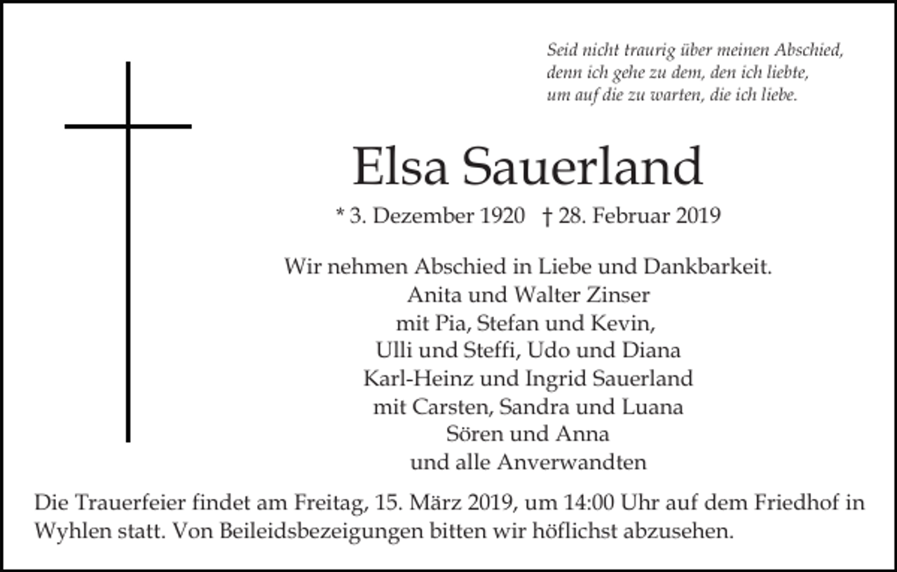 <p>Seid nicht traurig über meinen Abschied,<br />denn ich gehe zu dem, den ich liebte,<br />um auf die zu warten, die ich liebe.</p><p>Elsa Sauerland<br />* 3. Dezember 1920 † 28. Februar 2019<br />Wir nehmen Abschied in Liebe und Dankbarkeit.<br />Anita und Walter Zinser<br />mit Pia, Stefan und Kevin,<br />Ulli und Steffi, Udo und Diana<br />Karl-Heinz und Ingrid Sauerland<br />mit Carsten, Sandra und Luana<br />Sören und Anna<br />und alle Anverwandten<br />Die Trauerfeier findet am Freitag, 15. März 2019, um 14:00 Uhr auf dem Friedhof in<br />Wyhlen statt. Von Beileidsbezeigungen bitten wir höflichst abzusehen.</p>