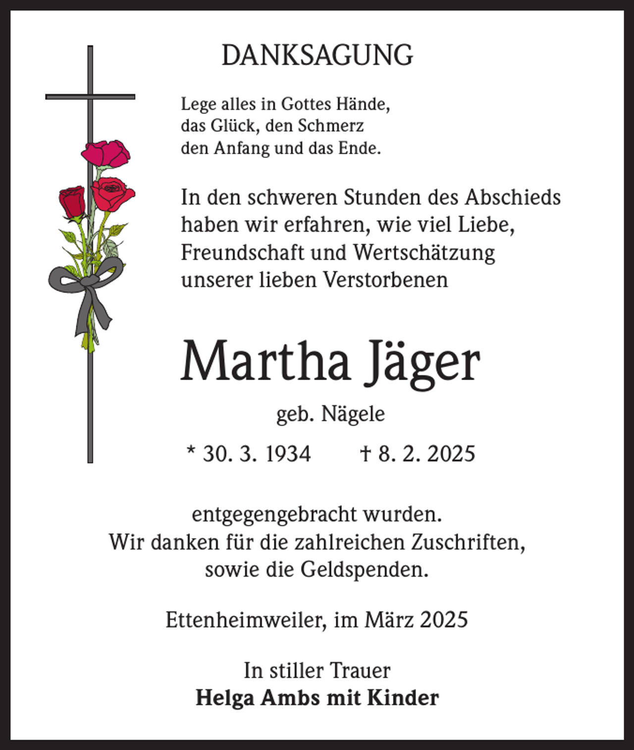 <p>DANKSAGUNG<br />Lege alles in Gottes Hände,<br />das Glück, den Schmerz<br />den Anfang und das Ende.</p><p>In den schweren Stunden des Abschieds<br />haben wir erfahren, wie viel Liebe,<br />Freundschaft und Wertschätzung<br />unserer lieben Verstorbenen</p><p>Martha Jäger<br />geb. Nägele<br />* 30. 3. 1934 † 8. 2. 2025<br />entgegengebracht wurden.<br />Wir danken für die zahlreichen Zuschriften,<br />sowie die Geldspenden.<br />Ettenheimweiler, im März 2025<br />In stiller Trauer<br />Helga Ambs mit Kinder</p>