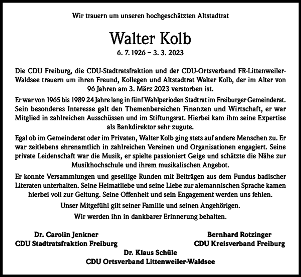<p>Wir trauern um unseren hochgeschätzten Altstadtrat</p><p>Walter Kolb<br />6. 7. 1926 – 3. 3. 2023</p><p>Die CDU Freiburg, die CDU-Stadtratsfraktion und der CDU-Ortsverband FR-LittenweilerWaldsee trauern um ihren Freund, Kollegen und Altstadtrat Walter Kolb, der im Alter von<br />96 Jahren am 3. März 2023 verstorben ist.<br />Er war von 1965 bis 1989 24 Jahre lang in fünf Wahlperioden Stadtrat im Freiburger Gemeinderat.<br />Sein besonderes Interesse galt den Themenbereichen Finanzen und Wirtschaft, er war<br />Mitglied in zahlreichen Ausschüssen und im Stiftungsrat. Hierbei kam ihm seine Expertise<br />als Bankdirektor sehr zugute.<br />Egal ob im Gemeinderat oder im Privaten, Walter Kolb ging stets auf andere Menschen zu. Er<br />war zeitlebens ehrenamtlich in zahlreichen Vereinen und Organisationen engagiert. Seine<br />private Leidenschaft war die Musik, er spielte passioniert Geige und schätzte die Nähe zur<br />Musikhochschule und ihrem musikalischen Angebot.<br />Er konnte Versammlungen und gesellige Runden mit Beiträgen aus dem Fundus badischer<br />Literaten unterhalten. Seine Heimatliebe und seine Liebe zur alemannischen Sprache kamen<br />hierbei voll zur Geltung. Seine Offenheit und sein Engagement werden uns fehlen.<br />Unser Mitgefühl gilt seiner Familie und seinen Angehörigen.<br />Wir werden ihn in dankbarer Erinnerung behalten.</p><p>Dr. Carolin Jenkner<br />CDU Stadtratsfraktion Freiburg</p><p>Bernhard Rotzinger<br />CDU Kreisverband Freiburg</p><p>Dr. Klaus Schüle<br />CDU Ortsverband Littenweiler-Waldsee</p>