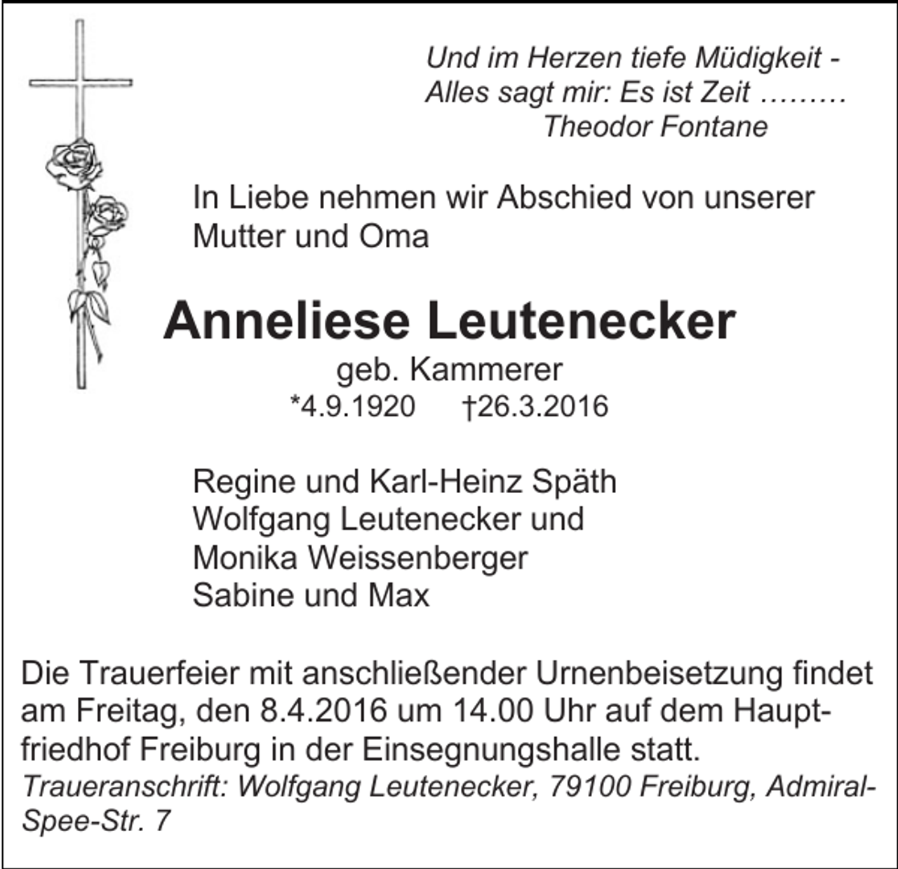 <p>Und im Herzen tiefe Müdigkeit Alles sagt mir: Es ist Zeit ………<br />Theodor Fontane</p><p>In Liebe nehmen wir Abschied von unserer<br />Mutter und Oma</p><p>Anneliese Leutenecker<br />geb. Kammerer<br />*4.9.1920</p><p>†26.3.2016</p><p>Regine und Karl-Heinz Späth<br />Wolfgang Leutenecker und<br />Monika Weissenberger<br />Sabine und Max<br />Die Trauerfeier mit anschließender Urnenbeisetzung findet<br />am Freitag, den 8.4.2016 um 14.00 Uhr auf dem Hauptfriedhof Freiburg in der Einsegnungshalle statt.<br />Traueranschrift: Wolfgang Leutenecker, 79100 Freiburg, AdmiralSpee-Str. 7</p>