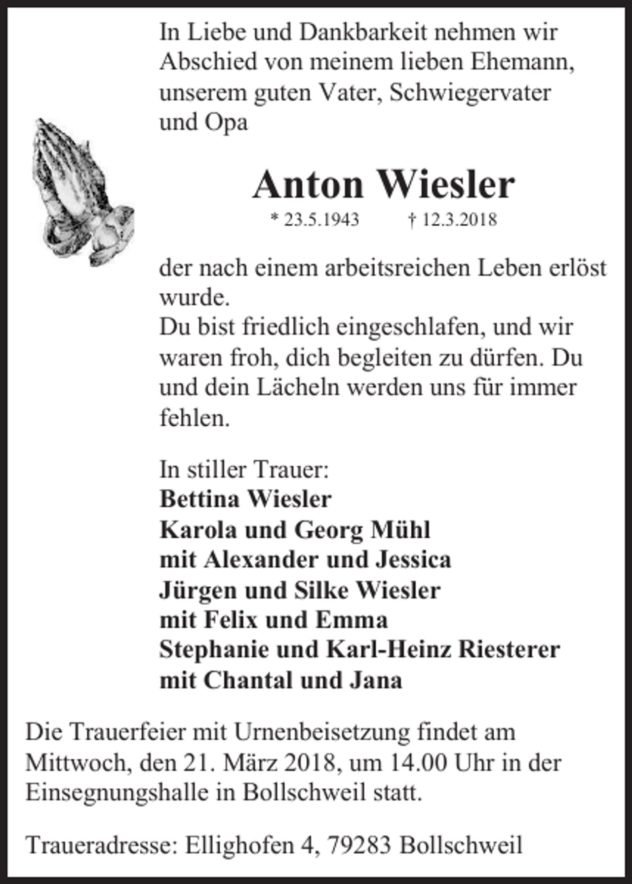 <p>In Liebe und Dankbarkeit nehmen wir<br />Abschied von meinem lieben Ehemann,<br />unserem guten Vater, Schwiegervater<br />und Opa</p><p>Anton Wiesler<br />* 23.5.1943</p><p>† 12.3.2018</p><p>der nach einem arbeitsreichen Leben erlöst<br />wurde.<br />Du bist friedlich eingeschlafen, und wir<br />waren froh, dich begleiten zu dürfen. Du<br />und dein Lächeln werden uns für immer<br />fehlen.<br />In stiller Trauer:<br />Bettina Wiesler<br />Karola und Georg Mühl<br />mit Alexander und Jessica<br />Jürgen und Silke Wiesler<br />mit Felix und Emma<br />Stephanie und Karl-Heinz Riesterer<br />mit Chantal und Jana<br />Die Trauerfeier mit Urnenbeisetzung findet am<br />Mittwoch, den 21. März 2018, um 14.00 Uhr in der<br />Einsegnungshalle in Bollschweil statt.<br />Traueradresse: Ellighofen 4, 79283 Bollschweil</p>