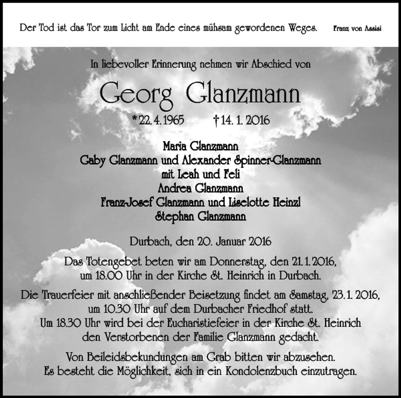 <p>Der Tod ist das Tor zum Licht am Ende eines mühsam gewordenen Weges.</p><p>Franz von Assisi</p><p>In liebevoller Erinnerung nehmen wir Abschied von</p><p>Georg Glanzmann<br />* 22. 4. 1965</p><p>†14. 1. 2016</p><p>Maria Glanzmann<br />Gaby Glanzmann und Alexander Spinner-Glanzmann<br />mit Leah und Feli<br />Andrea Glanzmann<br />Franz-Josef Glanzmann und Liselotte Heinzl<br />Stephan Glanzmann<br />Durbach, den 20. Januar 2016<br />Das Totengebet beten wir am Donnerstag, den 21. 1. 2016,<br />um 18.00 Uhr in der Kirche St. Heinrich in Durbach.<br />Die Trauerfeier mit anschließender Beisetzung findet am Samstag, 23. 1. 2016,<br />um 10.30 Uhr auf dem Durbacher Friedhof statt.<br />Um 18.30 Uhr wird bei der Eucharistiefeier in der Kirche St. Heinrich<br />den Verstorbenen der Familie Glanzmann gedacht.<br />Von Beileidsbekundungen am Grab bitten wir abzusehen.<br />Es besteht die Möglichkeit, sich in ein Kondolenzbuch einzutragen.</p>