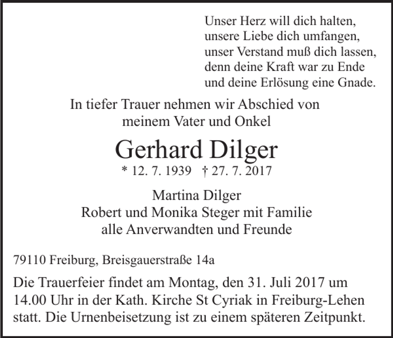 <p>Unser<br />U ns er HHerz<br />er z will<br />willdidich<br />c h hhalten,<br />alt e n,<br />unsere<br />dich<br />u ns er e Liebe<br />Li e b e di<br />c h uumfangen,<br />mf a n g e n,<br />u ns er Verstand<br />Verst a n d muß<br />m u ß di<br />c h llassen,<br />ass e n,<br />unser<br />dich<br />denn<br />d e n n ddeine<br />ei n e Kraft<br />Kr aft war<br />w ar zzu<br />u Ende<br />E n de<br />u n d ddeine<br />ei n e Erlösung<br />Erl ös u n g ei<br />n e Gnade.<br />G n a d e.<br />und<br />eine</p><p>IInn ti<br />ef er Trauer<br />Tr a u er nehmen<br />n e h m e n wir<br />wir Abschied<br />A bs c hi e d von<br />von<br />tiefer<br />mmeinem<br />ei n e m Vat<br />er uund<br />n d OOnkel<br />n k el<br />Vater</p><p>GGerhard<br />er h ar d Dil<br />g er<br />Dilger<br />7. 11939<br />7. 22017<br />** 112.<br />2. 7.<br />9 3 9 †† 227.<br />7. 7.<br />017</p><p>MMartina<br />arti n a Dil<br />Dilger<br />g er<br />RRobert<br />o b ert uund<br />n d Monika<br />M o ni k a StSteger<br />e g e r mit<br />mit Familie<br />F a mili e<br />alle<br />all e Anverwandten<br />A n v er w a n dt e n und<br />u n d Freunde<br />Fre u n de<br />779110<br />9 0 Freiburg,<br />Fr ei b ur g, Breisgauerstraße<br />Br eis g a u erstr a ß e 14a<br />1 4a</p><p>Di e TrTrauerfeier<br />Die<br />a u erf ei er fifindet<br />n d et aam<br />m Montag,<br />M o nt a g, den<br />d e n 31.<br />3 1. Juli<br />J uli 2017<br />2 0 17 uum<br />m<br />14.00<br />1 4. Uhr<br />U hr iin<br />n dder<br />er Kath.<br />K at h. Kirche<br />K ir c h e St<br />St Cyriak<br />C yri a k iinn Freiburg-Lehen<br />Fr ei b urg- L e h e n<br />st att. Die<br />Di e Urnenbeisetzung<br />Ur n e n b eis et z u n g ist<br />u ei<br />n e m sspäteren<br />p ät er e n Zeitpunkt.<br />Z eit p u n kt.<br />statt.<br />ist zzu<br />einem</p>