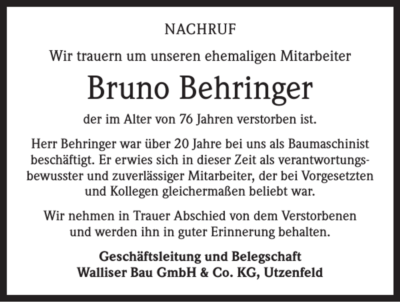 <p>NACHRUF<br />Wir trauern um unseren ehemaligen Mitarbeiter</p><p>Bruno Behringer<br />der im Alter von 76 Jahren verstorben ist.<br />Herr Behringer war über 20 Jahre bei uns als Baumaschinist<br />beschäftigt. Er erwies sich in dieser Zeit als verantwortungsbewusster und zuverlässiger Mitarbeiter, der bei Vorgesetzten<br />und Kollegen gleichermaßen beliebt war.<br />Wir nehmen in Trauer Abschied von dem Verstorbenen<br />und werden ihn in guter Erinnerung behalten.<br />Geschäftsleitung und Belegschaft<br />Walliser Bau GmbH &amp; Co. KG, Utzenfeld</p>