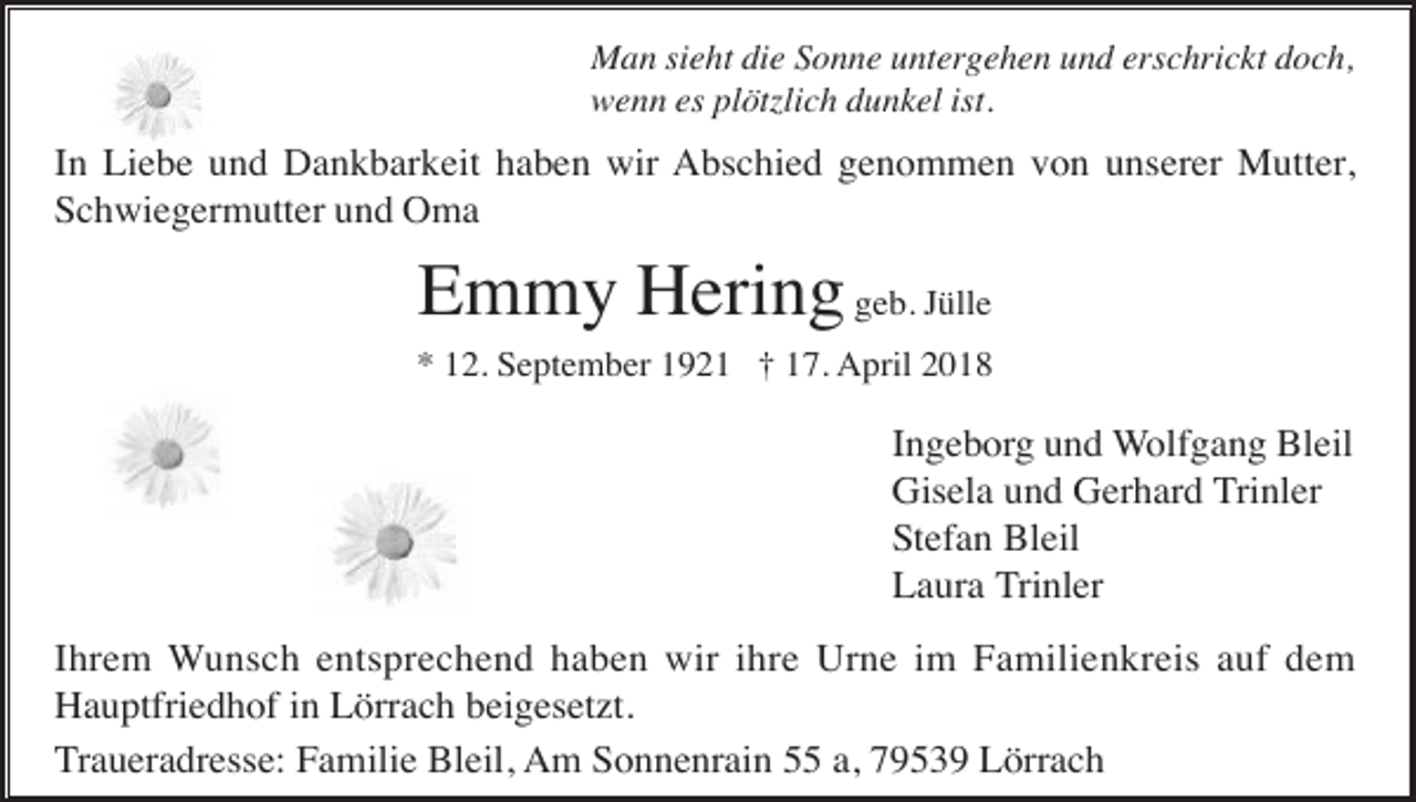 <p>Man sieht die Sonne untergehen und erschrickt doch,<br />wenn es plötzlich dunkel ist.</p><p>In Liebe und Dankbarkeit haben wir Abschied genommen von unserer Mutter,<br />Schwiegermutter und Oma</p><p>Emmy Hering geb. Jülle<br />* 12. September 1921 † 17. April 2018</p><p>Ingeborg und Wolfgang Bleil<br />Gisela und Gerhard Trinler<br />Stefan Bleil<br />Laura Trinler<br />Ihrem Wunsch entsprechend haben wir ihre Urne im Familienkreis auf dem<br />Hauptfriedhof in Lörrach beigesetzt.<br />Traueradresse: Familie Bleil, Am Sonnenrain 55 a, 79539 Lörrach</p>