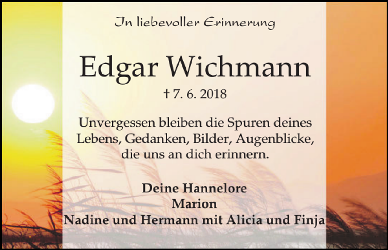 <p>In liebevoller Erinnerung</p><p>Edgar Wichmann<br />† 7. 6. 2018<br />Unvergessen bleiben die Spuren deines<br />Lebens, Gedanken, Bilder, Augenblicke,<br />die uns an dich erinnern.<br />Deine Hannelore<br />Marion<br />Nadine und Hermann mit Alicia und Finja</p>