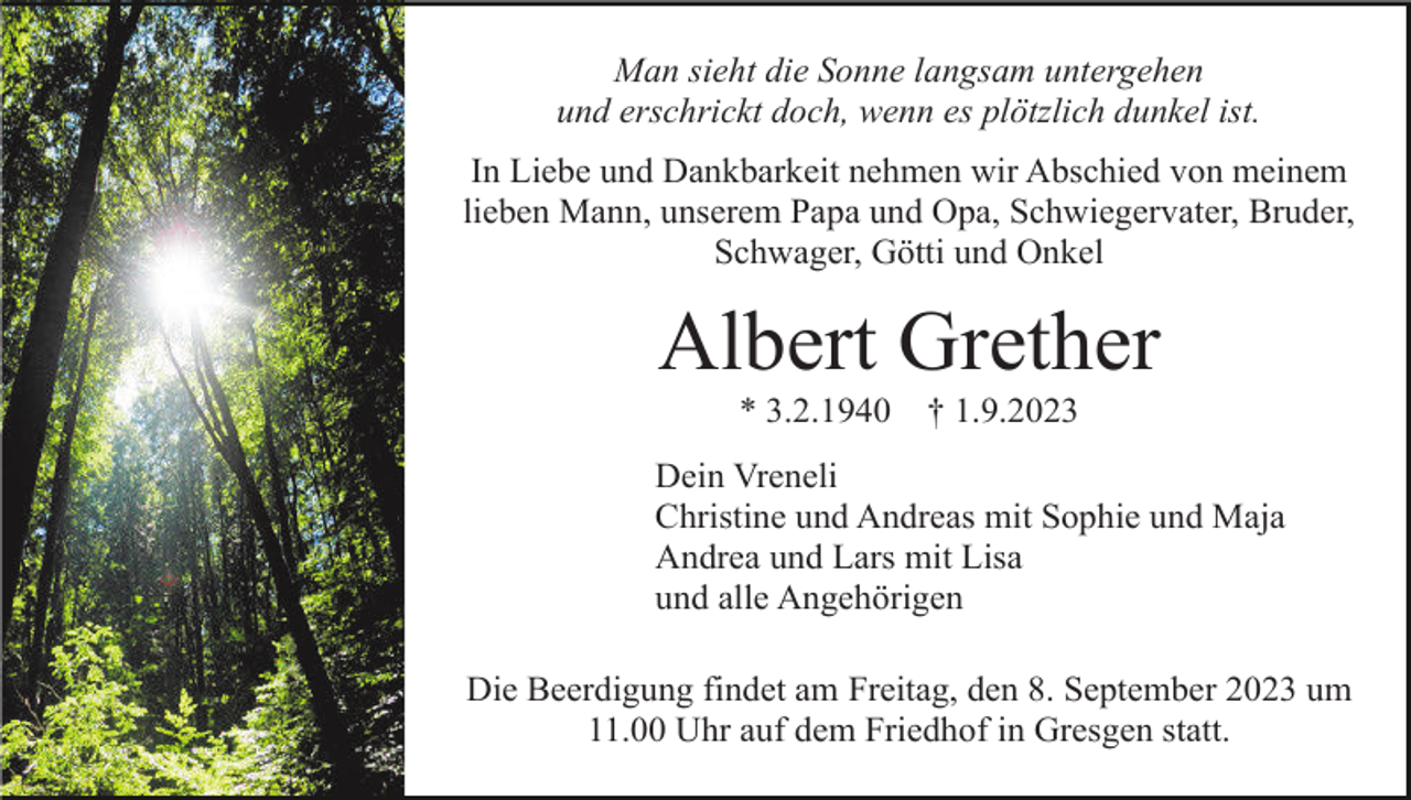 <p>Man sieht die Sonne langsam untergehen<br />und erschrickt doch, wenn es plötzlich dunkel ist.<br />In Liebe und Dankbarkeit nehmen wir Abschied von meinem<br />lieben Mann, unserem Papa und Opa, Schwiegervater, Bruder,<br />Schwager, Götti und Onkel</p><p>Albert Grether<br />* 3.2.1940</p><p>† 1.9.2023</p><p>Dein Vreneli<br />Christine und Andreas mit Sophie und Maja<br />Andrea und Lars mit Lisa<br />und alle Angehörigen<br />Die Beerdigung findet am Freitag, den 8. September 2023 um<br />11.00 Uhr auf dem Friedhof in Gresgen statt.</p>