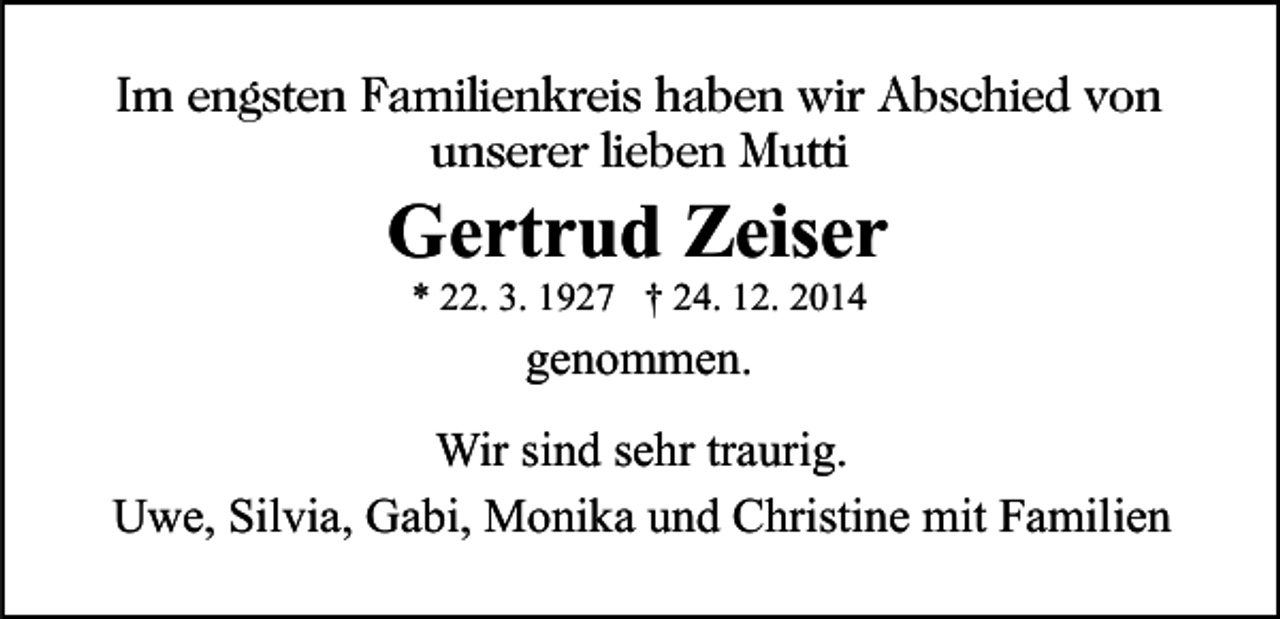 <p>Im engsten Familienkreis haben wir Abschied von<br />unserer lieben Mutti</p><p>Gertrud Zeiser<br />* 22. 3. 1927 † 24. 12. 2014</p><p>genommen.<br />Wir sind sehr traurig.<br />Uwe, Silvia, Gabi, Monika und Christine mit Familien</p>