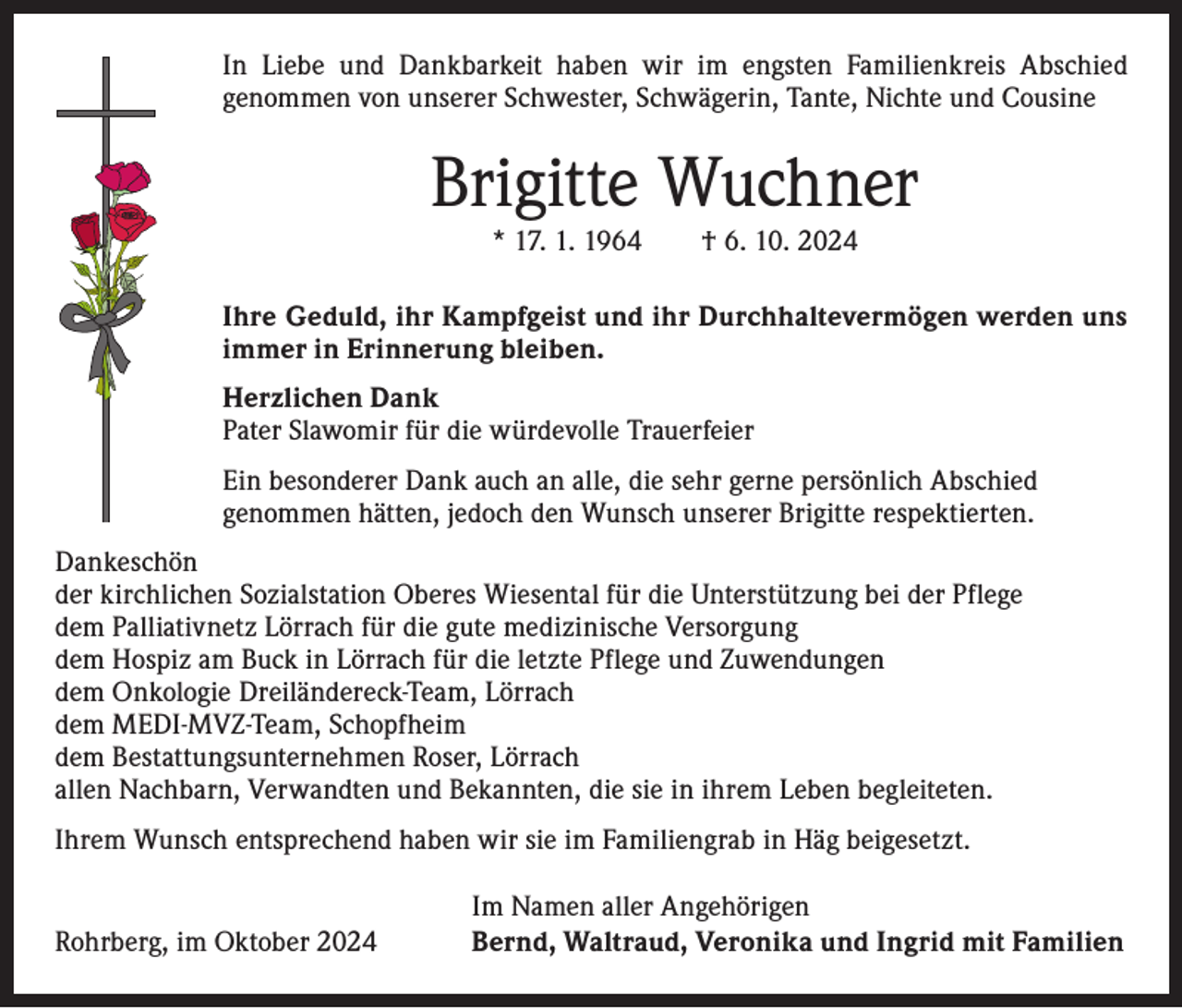 <p>In Liebe und Dankbarkeit haben wir im engsten Familienkreis Abschied<br />­genommen von unserer Schwester, Schwägerin, Tante, Nichte und Cousine</p><p>Brigitte Wuchner<br />* 17. 1. 1964 † 6. 10. 2024<br />Ihre Geduld, ihr Kampfgeist und ihr Durchhaltevermögen werden uns<br />immer in Erinnerung bleiben.<br />Herzlichen Dank<br />Pater Slawomir für die würdevolle Trauerfeier<br />Ein besonderer Dank auch an alle, die sehr gerne persönlich Abschied<br />genommen hätten, jedoch den Wunsch unserer Brigitte respektierten.<br />Dankeschön<br />der kirchlichen Sozialstation Oberes Wiesental für die Unterstützung bei der Pflege<br />dem Palliativnetz Lörrach für die gute medizinische Versorgung<br />dem Hospiz am Buck in Lörrach für die letzte Pflege und Zuwendungen<br />dem Onkologie Dreiländereck-Team, Lörrach<br />dem MEDI-MVZ-Team, Schopfheim<br />dem Bestattungsunternehmen Roser, Lörrach<br />allen Nachbarn, Verwandten und Bekannten, die sie in ihrem Leben begleiteten.<br />Ihrem Wunsch entsprechend haben wir sie im Familiengrab in Häg beigesetzt.</p><p>Rohrberg, im Oktober 2024</p><p>Im Namen aller Angehörigen<br />Bernd, Waltraud, Veronika und Ingrid mit Familien</p>