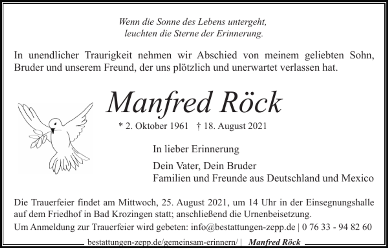 <p>Wenn die Sonne des Lebens untergeht,<br />leuchten die Sterne der Erinnerung.</p><p>In unendlicher Traurigkeit nehmen wir Abschied von meinem geliebten Sohn,<br />Bruder und unserem Freund, der uns plötzlich und unerwartet verlassen hat.</p><p>Manfred Röck<br />* 2. Oktober 1961 † 18. August 2021</p><p>In lieber Erinnerung<br />Dein Vater, Dein Bruder<br />Familien und Freunde aus Deutschland und Mexico<br />Die Trauerfeier findet am Mittwoch, 25. August 2021, um 14 Uhr in der Einsegnungshalle<br />auf dem Friedhof in Bad Krozingen statt; anschließend die Urnenbeisetzung.<br />Um Anmeldung zur Trauerfeier wird gebeten: info@bestattungen-zepp.de | 0 76 33 - 94 82 60<br />bestattungen-zepp.de/gemeinsam-erinnern/ | Manfred Röck</p>