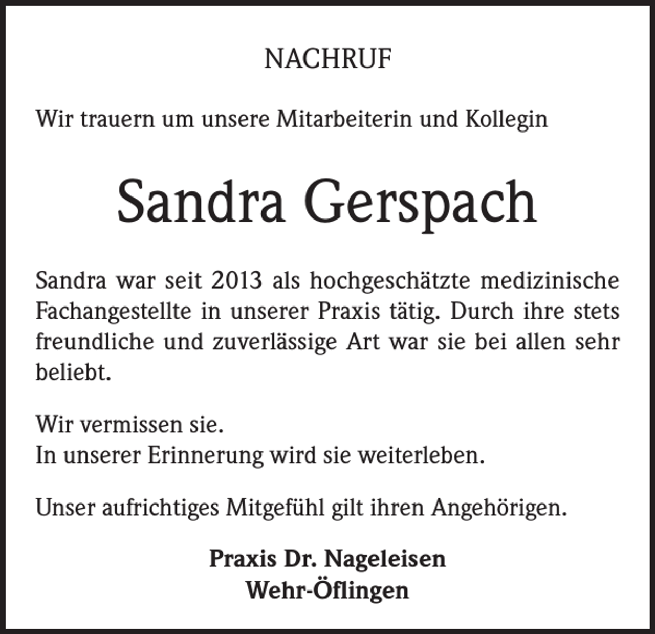 <p>NACHRUF<br />Wir trauern um unsere Mitarbeiterin und Kollegin</p><p>Sandra Gerspach<br />Sandra war seit 2013 als hochgeschätzte medizinische<br />Fachangestellte in unserer Praxis tätig. Durch ihre stets<br />freundliche und zuverlässige Art war sie bei allen sehr<br />beliebt.<br />Wir vermissen sie.<br />In unserer Erinnerung wird sie weiterleben.<br />Unser aufrichtiges Mitgefühl gilt ihren Angehörigen.<br />Praxis Dr. Nageleisen<br />Wehr-Öflingen</p>