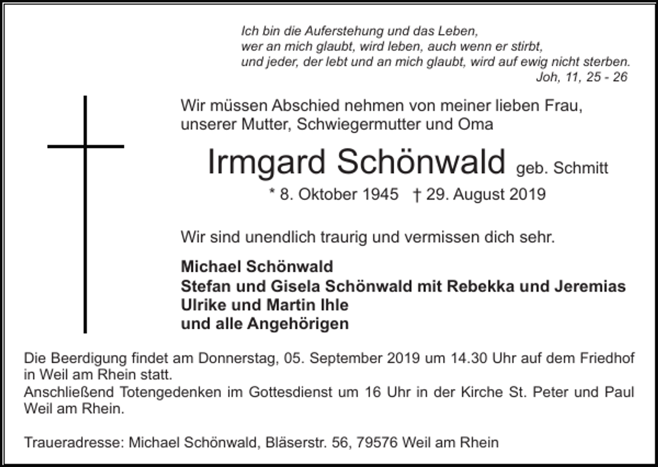 <p>Ich bin die Auferstehung und das Leben,<br />wer an mich glaubt, wird leben, auch wenn er stirbt,<br />und jeder, der lebt und an mich glaubt, wird auf ewig nicht sterben.<br />Joh, 11, 25 - 26</p><p>Wir müssen Abschied nehmen von meiner lieben Frau,<br />unserer Mutter, Schwiegermutter und Oma</p><p>Irmgard Schönwald geb. Schmitt<br />* 8. Oktober 1945 † 29. August 2019<br />Wir sind unendlich traurig und vermissen dich sehr.<br />Michael Schönwald<br />Stefan und Gisela Schönwald mit Rebekka und Jeremias<br />Ulrike und Martin Ihle<br />und alle Angehörigen<br />Die Beerdigung findet am Donnerstag, 05. September 2019 um 14.30 Uhr auf dem Friedhof<br />in Weil am Rhein statt.<br />Anschließend Totengedenken im Gottesdienst um 16 Uhr in der Kirche St. Peter und Paul<br />Weil am Rhein.<br />Traueradresse: Michael Schönwald, Bläserstr. 56, 79576 Weil am Rhein</p>