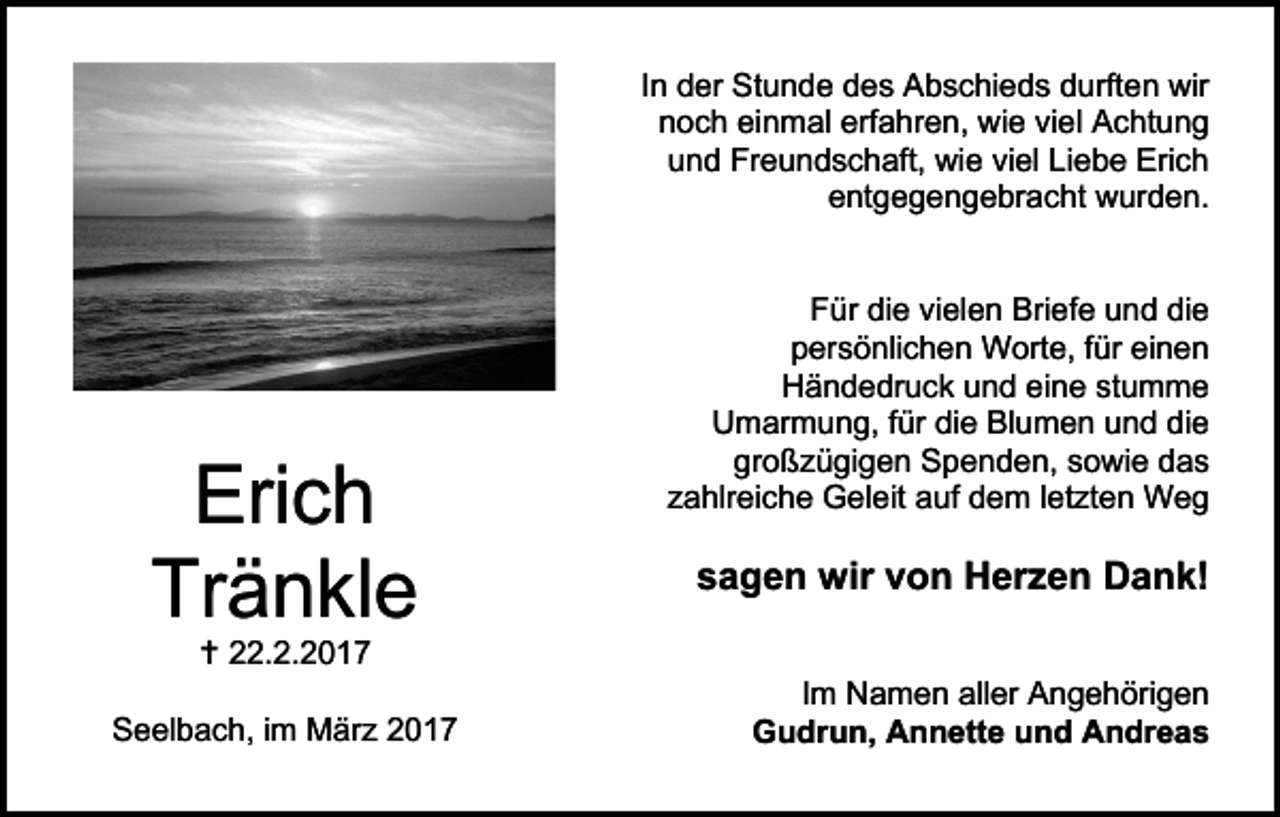 <p>In der Stunde des Abschieds durften wir<br />noch einmal erfahren, wie viel Achtung<br />und Freundschaft, wie viel Liebe Erich<br />entgegengebracht wurden.</p><p>Erich<br />Tränkle<br /> 22.2.2017</p><p>Seelbach, im März 2017</p><p>Für die vielen Briefe und die<br />persönlichen Worte, für einen<br />Händedruck und eine stumme<br />Umarmung, für die Blumen und die<br />großzügigen Spenden, sowie das<br />zahlreiche Geleit auf dem letzten Weg</p><p>sagen wir von Herzen Dank!<br />Im Namen aller Angehörigen<br />Gudrun, Annette und Andreas</p>