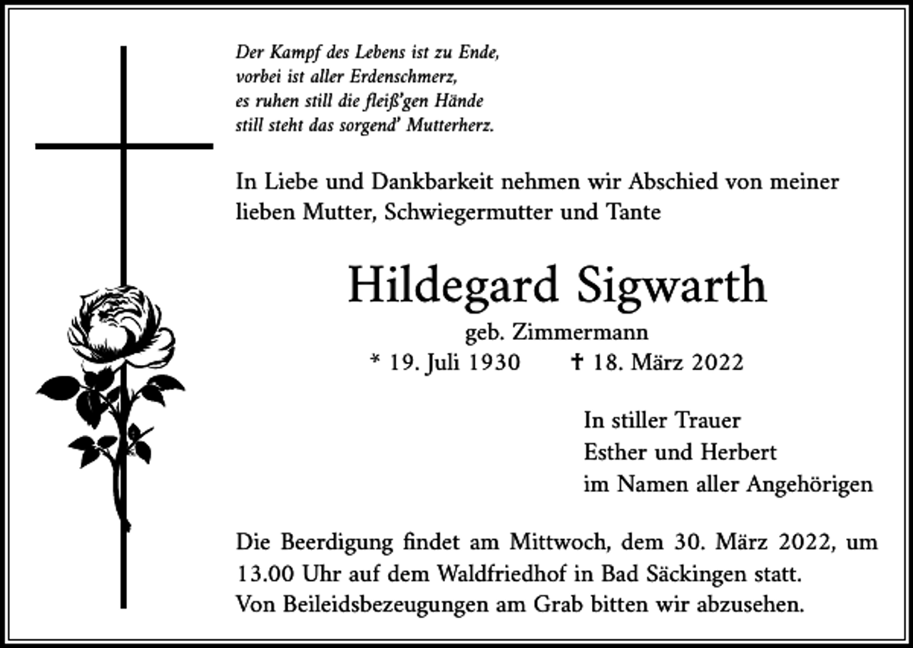 <p>Der Kampf des Lebens ist zu Ende,<br />vorbei ist aller Erdenschmerz,<br />es ruhen still die fleiß’gen Hände<br />still steht das sorgend’ Mutterherz.</p><p>In Liebe und Dankbarkeit nehmen wir Abschied von meiner<br />lieben Mutter, Schwiegermutter und Tante</p><p>Hildegard Sigwarth</p><p>geb. Zimmermann<br />* 19. Juli 1930 † 18. März 2022</p><p>In stiller Trauer<br />Esther und Herbert<br />im Namen aller Angehörigen</p><p>Die Beerdigung findet am Mittwoch, dem 30. März 2022, um<br />13.00 Uhr auf dem Waldfriedhof in Bad Säckingen statt.<br />Von Beileidsbezeugungen am Grab bitten wir abzusehen.</p>