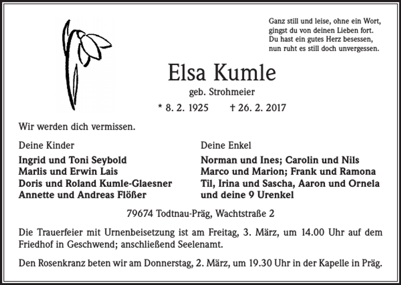 <p>Ganz still und leise, ohne ein Wort,<br />gingst du von deinen Lieben fort.<br />Du hast ein gutes Herz besessen,<br />nun ruht es still doch unvergessen.</p><p>Elsa Kumle<br />geb. Strohmeier</p><p>* 8. 2. 1925 † 26. 2. 2017<br />Wir werden dich vermissen.<br />Deine Kinder<br />Ingrid und Toni Seybold<br />Marlis und Erwin Lais<br />Doris und Roland Kumle-Glaesner<br />Annette und Andreas Flößer</p><p>Deine Enkel<br />Norman und Ines; Carolin und Nils<br />Marco und Marion; Frank und Ramona<br />Til, Irina und Sascha, Aaron und Ornela<br />und deine 9 Urenkel</p><p>79674 Todtnau-Präg, Wachtstraße 2<br />Die Trauerfeier mit Urnenbeisetzung ist am Freitag, 3. März, um 14.00 Uhr auf dem<br />Friedhof in Geschwend; anschließend Seelenamt.<br />Den Rosenkranz beten wir am Donnerstag, 2. März, um 19.30 Uhr in der Kapelle in Präg.</p>