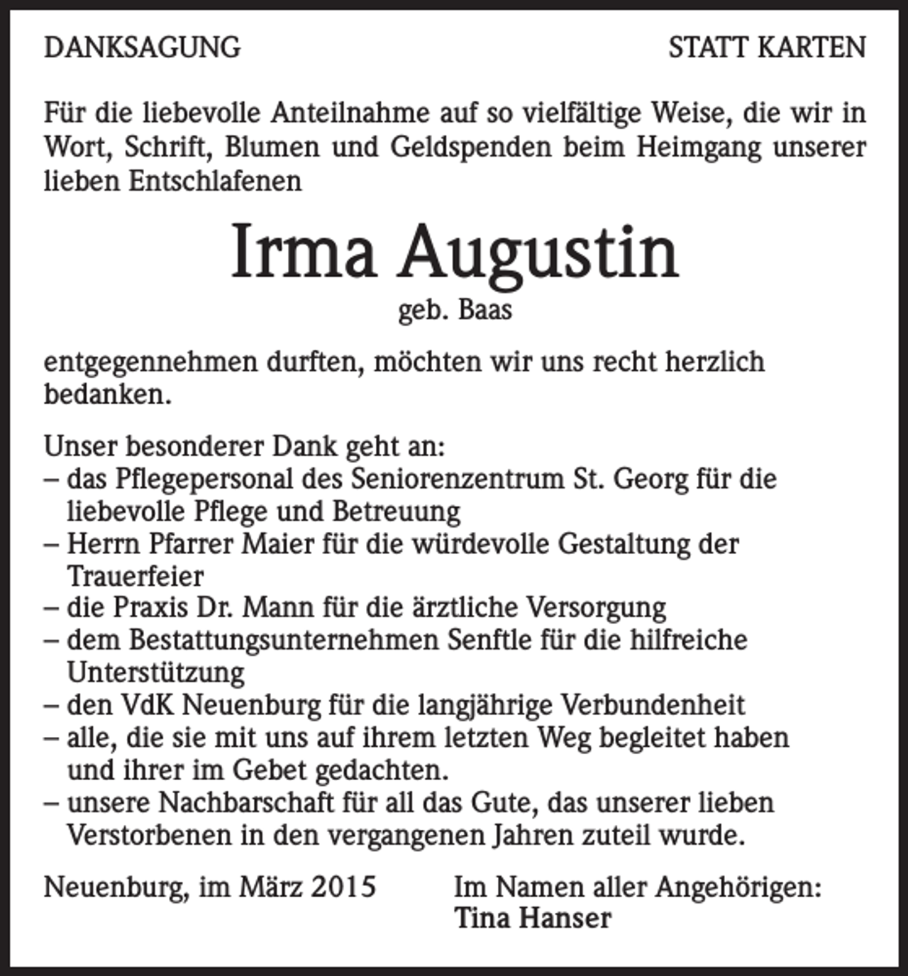 <p>DANKSAGUNG</p><p>STATT KARTEN</p><p>Für die liebevolle Anteilnahme auf so vielfältige Weise, die wir in<br />Wort, Schrift, Blumen und Geldspenden beim Heimgang unserer<br />lieben Entschlafenen</p><p>Irma Augustin<br />geb. Baas</p><p>entgegennehmen durften, möchten wir uns recht herzlich<br />bedanken.<br />Unser besonderer Dank geht an:<br />– das Pflegepersonal des Seniorenzentrum St. Georg für die<br />liebevolle Pflege und Betreuung<br />– Herrn Pfarrer Maier für die würdevolle Gestaltung der<br />Trauerfeier<br />– die Praxis Dr. Mann für die ärztliche Versorgung<br />– dem Bestattungsunternehmen Senftle für die hilfreiche<br />Unterstützung<br />– den VdK Neuenburg für die langjährige Verbundenheit<br />– alle, die sie mit uns auf ihrem letzten Weg begleitet haben<br />und ihrer im Gebet gedachten.<br />– unsere Nachbarschaft für all das Gute, das unserer lieben<br />Verstorbenen in den vergangenen Jahren zuteil wurde.<br />Neuenburg, im März 2015</p><p>Im Namen aller Angehörigen:<br />Tina Hanser</p>