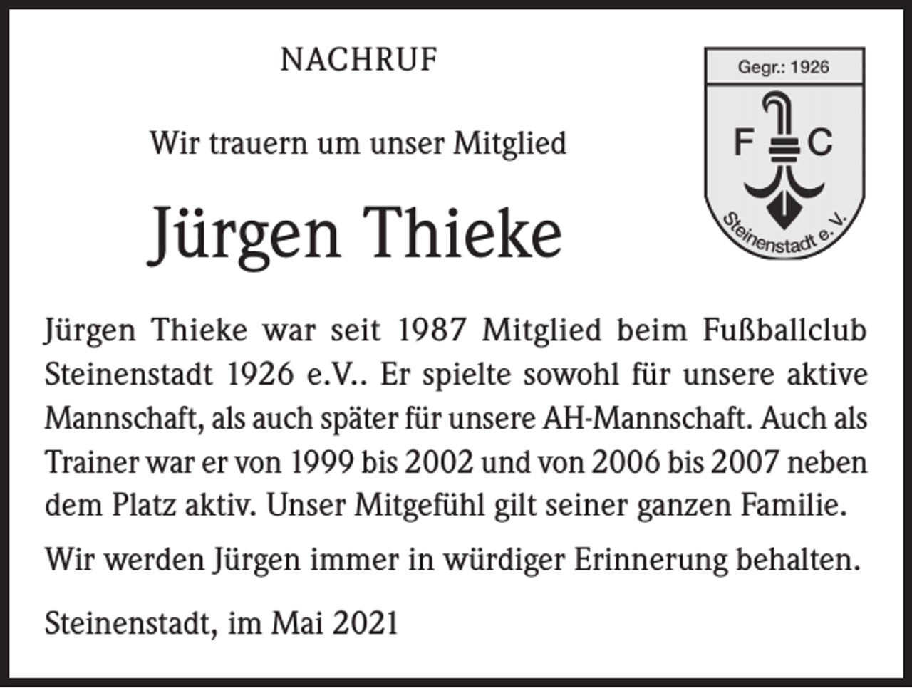 <p>NACHRUF<br />Wir trauern um unser Mitglied</p><p>Jürgen Thieke<br />Jürgen Thieke war seit 1987 Mitglied beim Fußballclub<br />Steinenstadt 1926 e.V.. Er spielte sowohl für unsere aktive<br />Mannschaft, als auch später für unsere AH-Mannschaft. Auch als<br />Trainer war er von 1999 bis 2002 und von 2006 bis 2007 neben<br />dem Platz aktiv. Unser Mitgefühl gilt seiner ganzen Familie.<br />Wir werden Jürgen immer in würdiger Erinnerung behalten.<br />Steinenstadt, im Mai 2021</p>