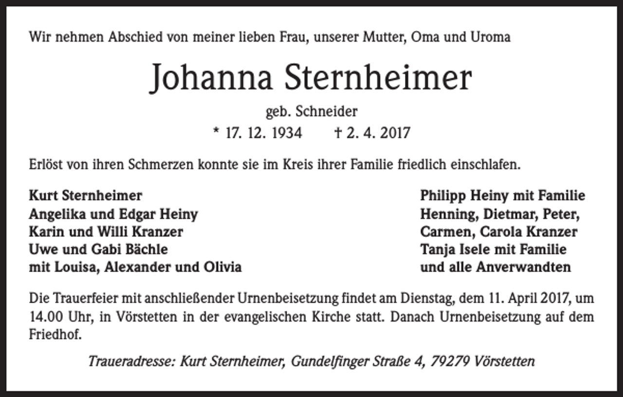 <p>Wir nehmen Abschied von meiner lieben Frau, unserer Mutter, Oma und Uroma</p><p>Johanna Sternheimer<br />geb. Schneider<br />* 17. 12. 1934 † 2. 4. 2017<br />Erlöst von ihren Schmerzen konnte sie im Kreis ihrer Familie friedlich einschlafen.<br />Kurt Sternheimer<br />Angelika und Edgar Heiny<br />Karin und Willi Kranzer<br />Uwe und Gabi Bächle<br />mit Louisa, Alexander und Olivia</p><p>Philipp Heiny mit Familie<br />Henning, Dietmar, Peter,<br />Carmen, Carola Kranzer<br />Tanja Isele mit Familie<br />und alle Anverwandten</p><p>Die Trauerfeier mit anschließender Urnenbeisetzung findet am Dienstag, dem 11. April 2017, um<br />14.00 Uhr, in Vörstetten in der evangelischen Kirche statt. Danach Urnenbeisetzung auf dem<br />Friedhof.<br />Traueradresse: Kurt Sternheimer, Gundelfinger Straße 4, 79279 Vörstetten</p>