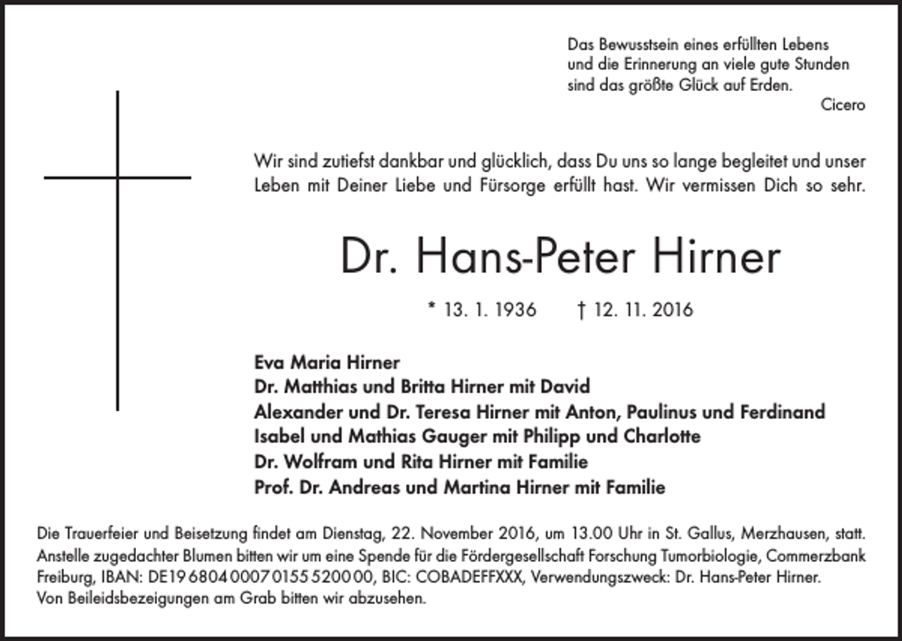 <p>Das Bewusstsein eines erfüllten Lebens<br />und die Erinnerung an viele gute Stunden<br />sind das größte Glück auf Erden.</p><p>Cicero</p><p>Wir sind zutiefst dankbar und glücklich, dass Du uns so lange begleitet und unser<br />Leben mit Deiner Liebe und Fürsorge erfüllt hast. Wir vermissen Dich so sehr.</p><p>Dr. Hans-Peter Hirner<br />* 13. 1. 1936 † 12. 11. 2016<br />Eva Maria Hirner<br />Dr. Matthias und Britta Hirner mit David<br />Alexander und Dr. Teresa Hirner mit Anton, Paulinus und Ferdinand<br />Isabel und Mathias Gauger mit Philipp und Charlotte<br />Dr. Wolfram und Rita Hirner mit Familie<br />Prof. Dr. Andreas und Martina Hirner mit Familie<br />Die Trauerfeier und Beisetzung findet am Dienstag, 22. November 2016, um 13.00 Uhr in St. Gallus, ­Merzhausen, statt.<br />Anstelle zugedachter Blumen bitten wir um eine Spende für die Fördergesellschaft ­Forschung Tumorbiologie, Commerzbank<br />Freiburg, IBAN: DE19 6804 0007 0152, BIC: COBADEFFXXX, Verwendungszweck: Dr. Hans-Peter Hirner.<br />Von Beileidsbezeigungen am Grab bitten wir abzusehen.</p>