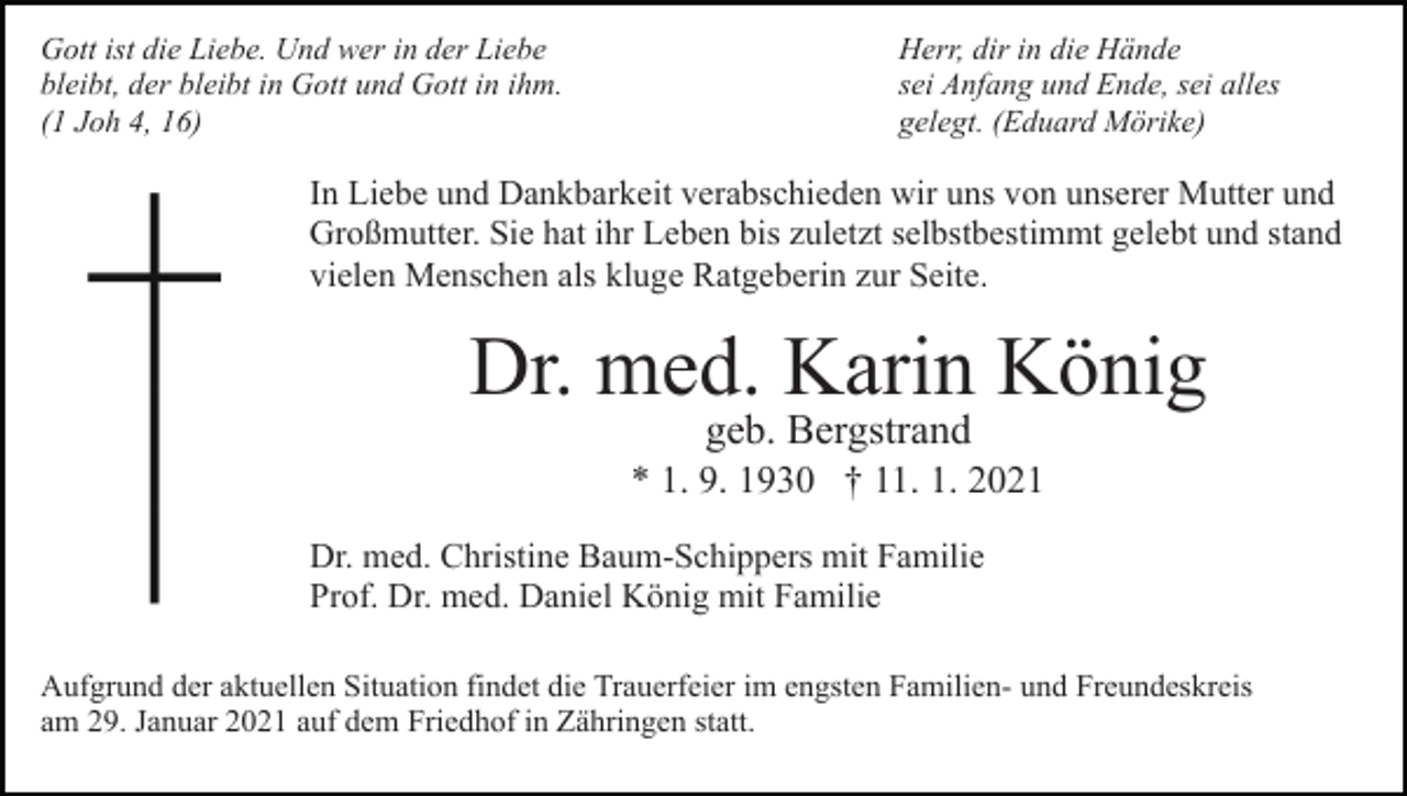 <p>Gott ist die Liebe. Und wer in der Liebe<br />bleibt, der bleibt in Gott und Gott in ihm.<br />(1 Joh 4, 16)</p><p>Herr, dir in die Hände<br />sei Anfang und Ende, sei alles<br />gelegt. (Eduard Mörike)</p><p>In Liebe und Dankbarkeit verabschieden wir uns von unserer Mutter und<br />Großmutter. Sie hat ihr Leben bis zuletzt selbstbestimmt gelebt und stand<br />vielen Menschen als kluge Ratgeberin zur Seite.</p><p>Dr. med. Karin König<br />geb. Bergstrand</p><p>* 1. 9. 1930 † 11. 1. 2021<br />Dr. med. Christine Baum-Schippers mit Familie<br />Prof. Dr. med. Daniel König mit Familie<br />Aufgrund der aktuellen Situation findet die Trauerfeier im engsten Familien- und Freundeskreis<br />am 29. Januar 2021 auf dem Friedhof in Zähringen statt.</p>