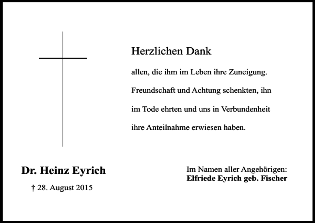 <p>Herzlichen Dank<br />allen, die ihm im Leben ihre Zuneigung.<br />Freundschaft und Achtung schenkten, ihn<br />im Tode ehrten und uns in Verbundenheit<br />ihre Anteilnahme erwiesen haben.</p><p>Dr. Heinz Eyrich<br />† 28. August 2015</p><p>Im Namen aller Angehörigen:<br />Elfriede Eyrich geb. Fischer</p>