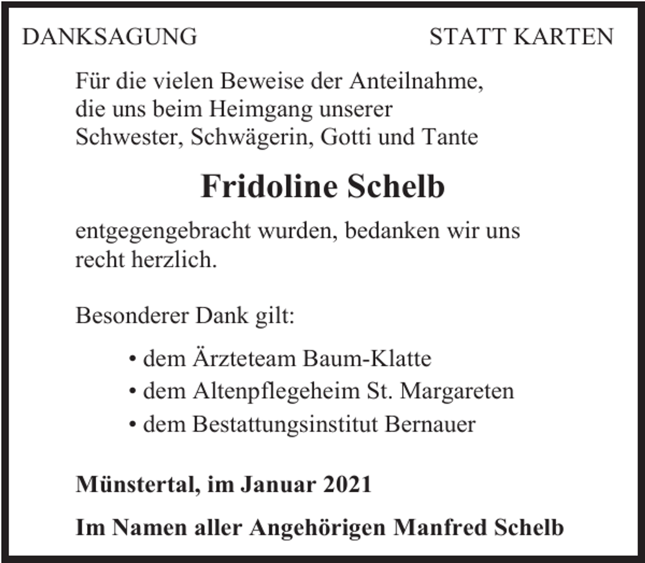 <p>DANKSAGUNG</p><p>STATT KARTEN</p><p>Für die vielen Beweise der Anteilnahme,<br />die uns beim Heimgang unserer<br />Schwester, Schwägerin, Gotti und Tante</p><p>Fridoline Schelb<br />entgegengebracht wurden, bedanken wir uns<br />recht herzlich.<br />Besonderer Dank gilt:<br />• dem Ärzteteam Baum-Klatte<br />• dem Altenpflegeheim St. Margareten<br />• dem Bestattungsinstitut Bernauer<br />Münstertal, im Januar 2021<br />Im Namen aller Angehörigen Manfred Schelb</p>