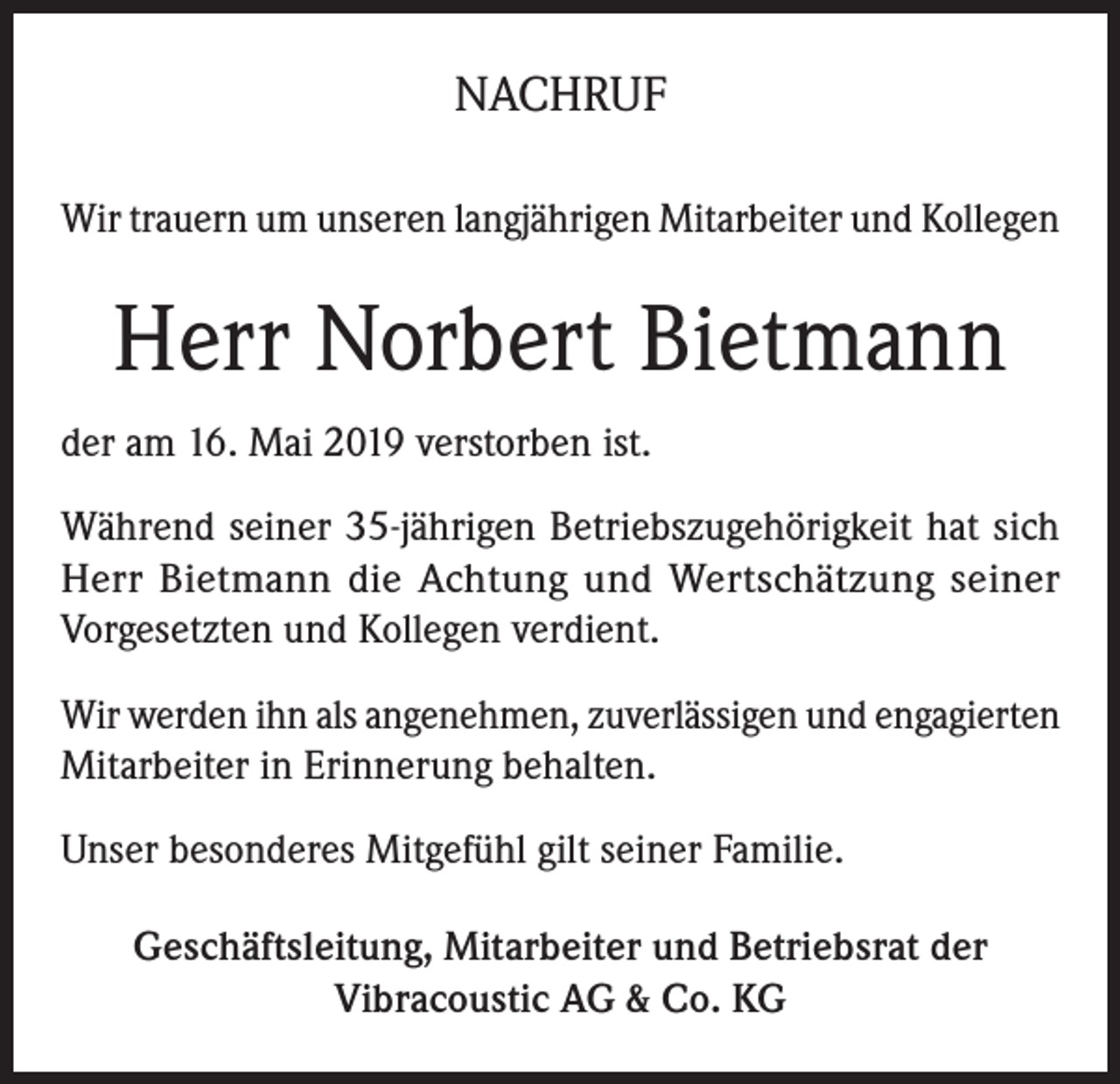 <p>NACHRUF<br />Wir trauern um unseren langjährigen Mitarbeiter und Kollegen</p><p>Herr Norbert Bietmann<br />der am 16. Mai 2019 verstorben ist.<br />Während seiner 35-jährigen Betriebszugehörigkeit hat sich<br />Herr Bietmann die Achtung und Wertschätzung seiner<br />Vorgesetzten und Kollegen verdient.<br />Wir werden ihn als angenehmen, zuverlässigen und engagierten<br />Mitarbeiter in Erinnerung behalten.<br />Unser besonderes Mitgefühl gilt seiner Familie.<br />Geschäftsleitung, Mitarbeiter und Betriebsrat der<br />Vibracoustic AG &amp; Co. KG</p>