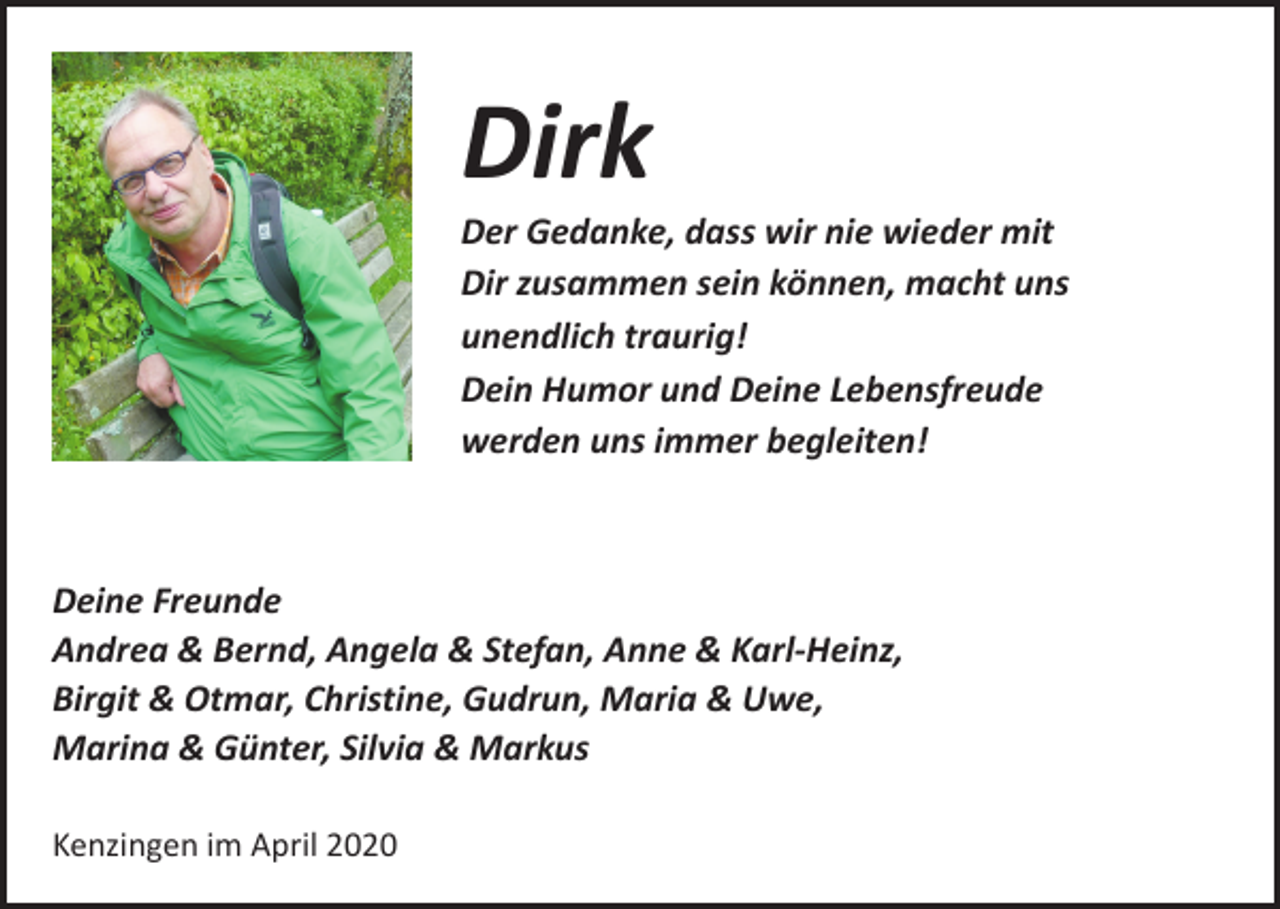 <p>Dirk</p><p>Der Gedanke, dass wir nie wieder mit<br />Dir zusammen sein können, macht uns<br />unendlich traurig!<br />Dein Humor und Deine Lebensfreude<br />werden uns immer begleiten!</p><p>Deine Freunde<br />Andrea &amp; Bernd, Angela &amp; Stefan, Anne &amp; Karl-Heinz,<br />Birgit &amp; Otmar, Christine, Gudrun, Maria &amp; Uwe,<br />Marina &amp; Günter, Silvia &amp; Markus<br />Kenzingen im April 2020</p>