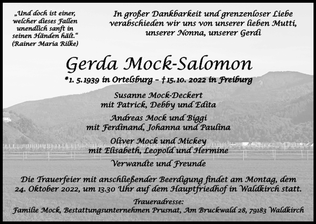 <p>„Und doch ist einer,<br />welcher dieses Fallen<br />unendlich sanft in<br />seinen Händen hält.“<br />(Rainer Maria Rilke)</p><p>In großer Dankbarkeit und grenzenloser Liebe<br />verabschieden wir uns von unserer lieben Mutti,<br />unserer Nonna, unserer Gerdi</p><p>Gerda Mock-Salomon<br />* 1. 5. 1939 in Ortelsburg – † 15. 10. 2022 in Freiburg<br />Susanne Mock-Deckert<br />mit Patrick, Debby und Edita<br />Andreas Mock und Biggi<br />mit Ferdinand, Johanna und Paulina<br />Oliver Mock und Mickey<br />mit Elisabeth, Leopold und Hermine<br />Verwandte und Freunde<br />Die Trauerfeier mit anschließender Beerdigung findet am Montag, dem<br />24. Oktober 2022, um 13.30 Uhr auf dem Hauptfriedhof in Waldkirch statt.<br />Traueradresse:<br />Familie Mock, Bestattungsunternehmen Prusnat, Am Bruckwald 28, 79183 Waldkirch</p>