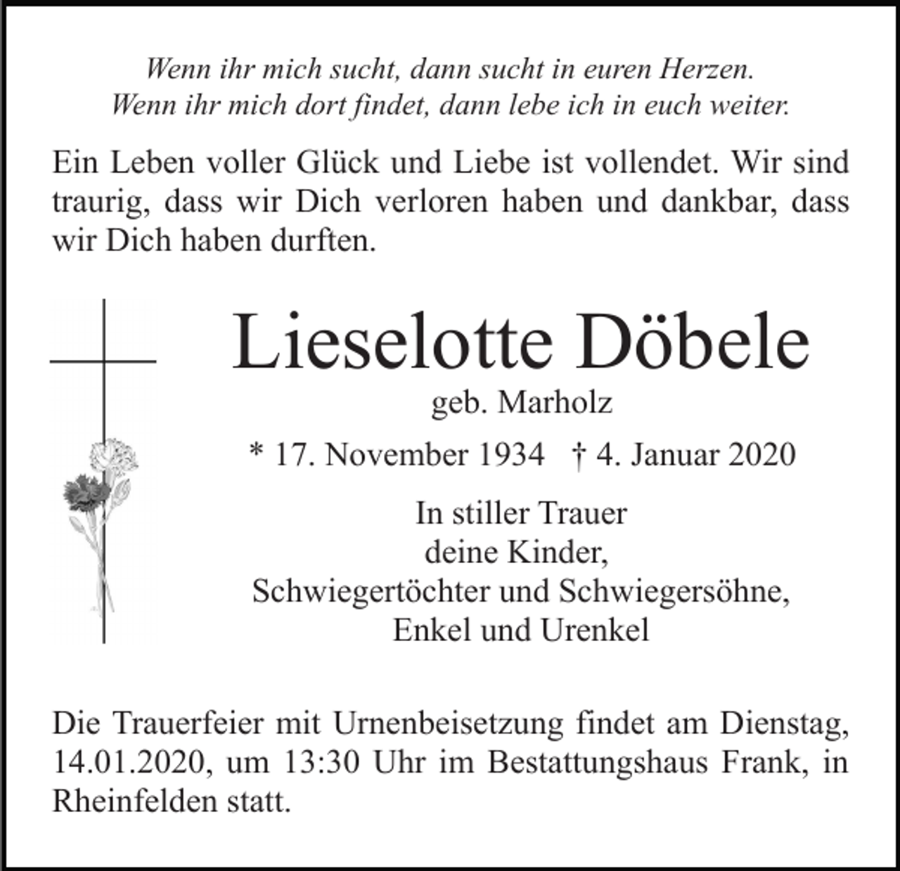 <p>Wenn ihr mich sucht, dann sucht in euren Herzen.<br />Wenn ihr mich dort findet, dann lebe ich in euch weiter.</p><p>Ein Leben voller Glück und Liebe ist vollendet. Wir sind<br />traurig, dass wir Dich verloren haben und dankbar, dass<br />wir Dich haben durften.</p><p>Lieselotte Döbele<br />geb. Marholz</p><p>* 17. November 1934 † 4. Januar 2020<br />In stiller Trauer<br />deine Kinder,<br />Schwiegertöchter und Schwiegersöhne,<br />Enkel und Urenkel<br />Die Trauerfeier mit Urnenbeisetzung findet am Dienstag,<br />14.01.2020, um 13:30 Uhr im Bestattungshaus Frank, in<br />Rheinfelden statt.</p>