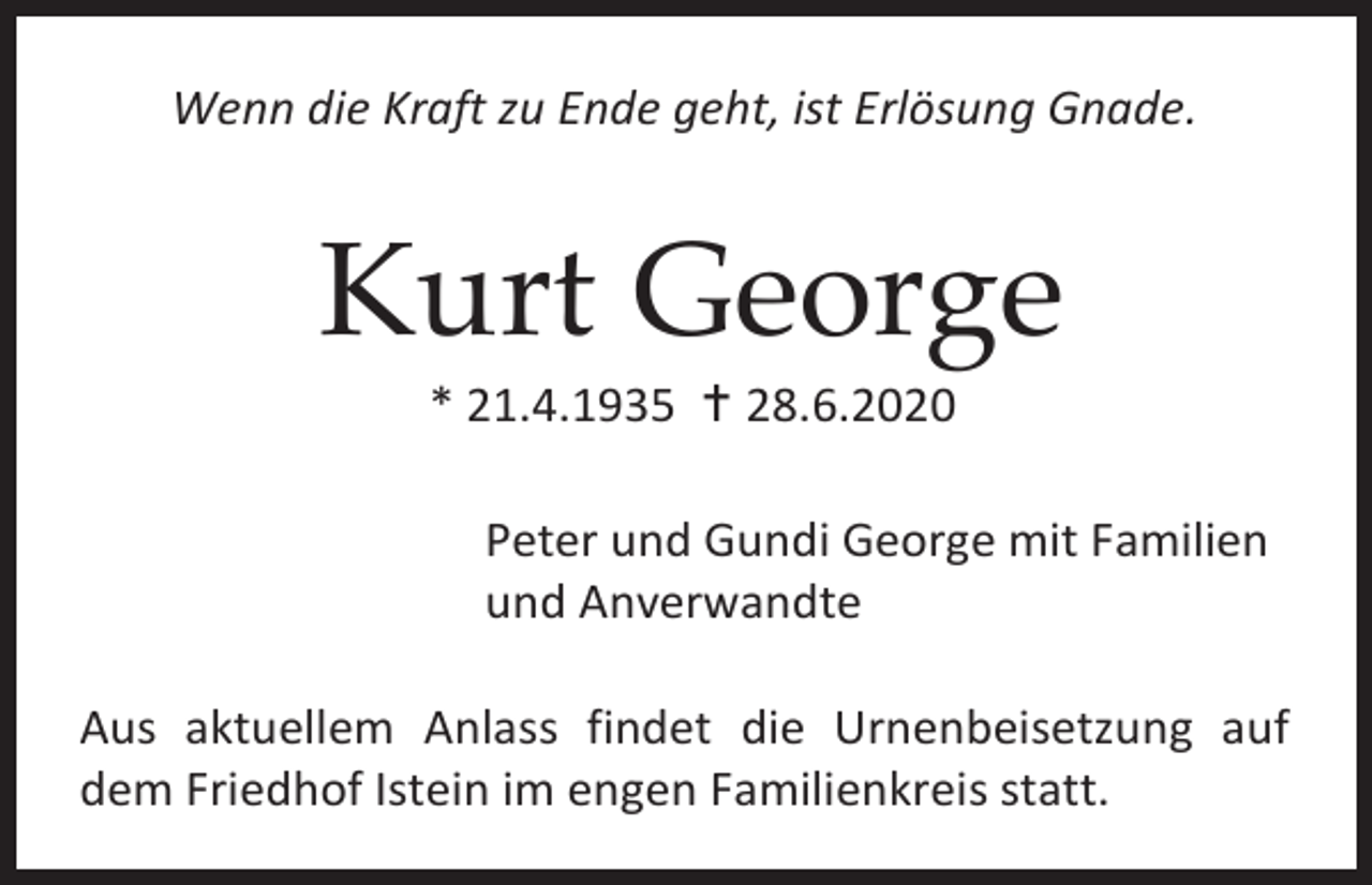 <p>Wenn die Kraft zu Ende geht, ist Erlösung Gnade.</p><p>Kurt George<br />* 21.4.1935  28.6.2020<br />Peter und Gundi George mit Familien<br />und Anverwandte<br />Aus aktuellem Anlass findet die Urnenbeisetzung auf<br />dem Friedhof Istein im engen Familienkreis statt.</p>