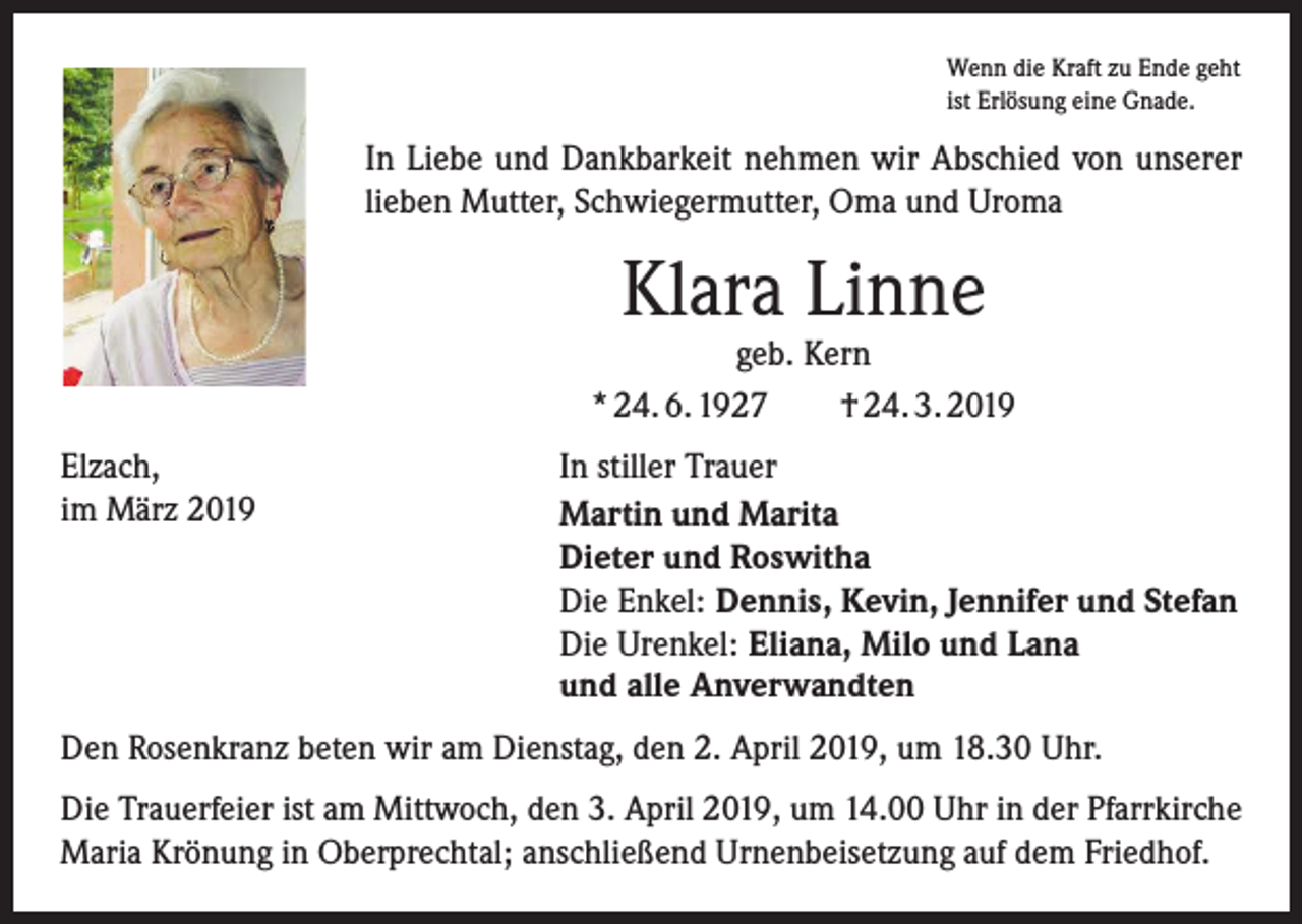 <p>Wenn die Kraft zu Ende geht<br />ist Erlösung eine Gnade.</p><p>In Liebe und Dankbarkeit nehmen wir Abschied von unserer<br />­lieben Mutter, Schwiegermutter, Oma und Uroma</p><p>Klara Linne</p><p>geb. Kern<br />* 24. 6. 1927 † 24. 3. 2019<br />Elzach,<br />im März 2019</p><p>In stiller Trauer<br />Martin und Marita<br />Dieter und Roswitha<br />Die Enkel: Dennis, Kevin, Jennifer und Stefan<br />Die Urenkel: Eliana, Milo und Lana<br />und alle Anverwandten</p><p>Den Rosenkranz beten wir am Dienstag, den 2. April 2019, um 18.30 Uhr.<br />Die Trauerfeier ist am Mittwoch, den 3. April 2019, um 14.00 Uhr in der Pfarrkirche<br />Maria Krönung in Oberprechtal; anschließend Urnenbeisetzung auf dem Friedhof.</p>