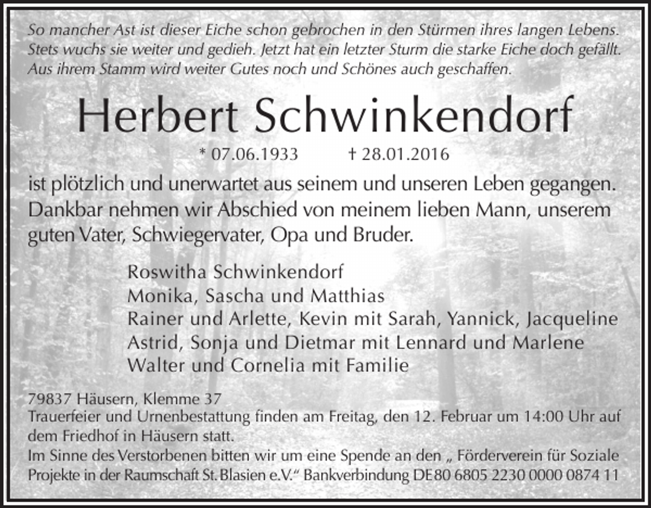 <p>So mancher Ast ist dieser Eiche schon gebrochen in den Stürmen ihres langen Lebens.<br />Stets wuchs sie weiter und gedieh. Jetzt hat ein letzter Sturm die starke Eiche doch gefällt.<br />Aus ihrem Stamm wird weiter Gutes noch und Schönes auch geschaffen.</p><p>Herbert Schwinkendorf<br />* 07.06.1933</p><p>† 28.01.2016</p><p>ist plötzlich und unerwartet aus seinem und unseren Leben gegangen.<br />Dankbar nehmen wir Abschied von meinem lieben Mann, unserem<br />guten Vater, Schwiegervater, Opa und Bruder.<br />Roswitha Schwinkendorf<br />Monika, Sascha und Matthias<br />Rainer und Arlette, Kevin mit Sarah, Yannick, Jacqueline<br />Astrid, Sonja und Dietmar mit Lennard und Marlene<br />Walter und Cornelia mit Familie<br />79837 Häusern, Klemme 37<br />Trauerfeier und Urnenbestattung finden am Freitag, den 12. Februar um 14:00 Uhr auf<br />dem Friedhof in Häusern statt.<br />Im Sinne des Verstorbenen bitten wir um eine Spende an den „ Förderverein für Soziale<br />Projekte in der Raumschaft St. Blasien e.V.“ Bankverbindung DE 80 6805 22300874 11</p>