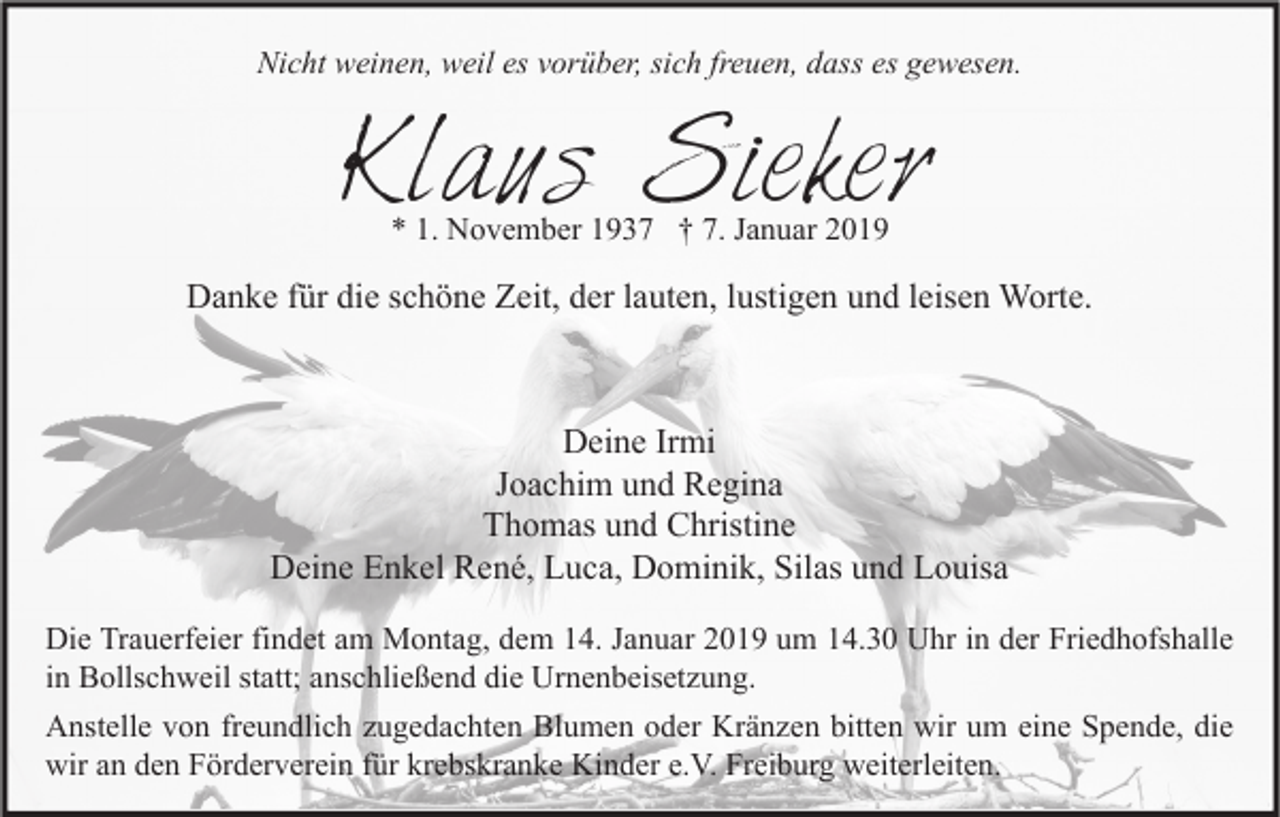<p>Nicht weinen, weil es vorüber, sich freuen, dass es gewesen.</p><p>Klaus Sieker<br />* 1. November 1937 † 7. Januar 2019</p><p>Danke für die schöne Zeit, der lauten, lustigen und leisen Worte.</p><p>Deine Irmi<br />Joachim und Regina<br />Thomas und Christine<br />Deine Enkel René, Luca, Dominik, Silas und Louisa<br />Die Trauerfeier findet am Montag, dem 14. Januar 2019 um 14.30 Uhr in der Friedhofshalle<br />in Bollschweil statt; anschließend die Urnenbeisetzung.<br />Anstelle von freundlich zugedachten Blumen oder Kränzen bitten wir um eine Spende, die<br />wir an den Förderverein für krebskranke Kinder e.V. Freiburg weiterleiten.</p>
