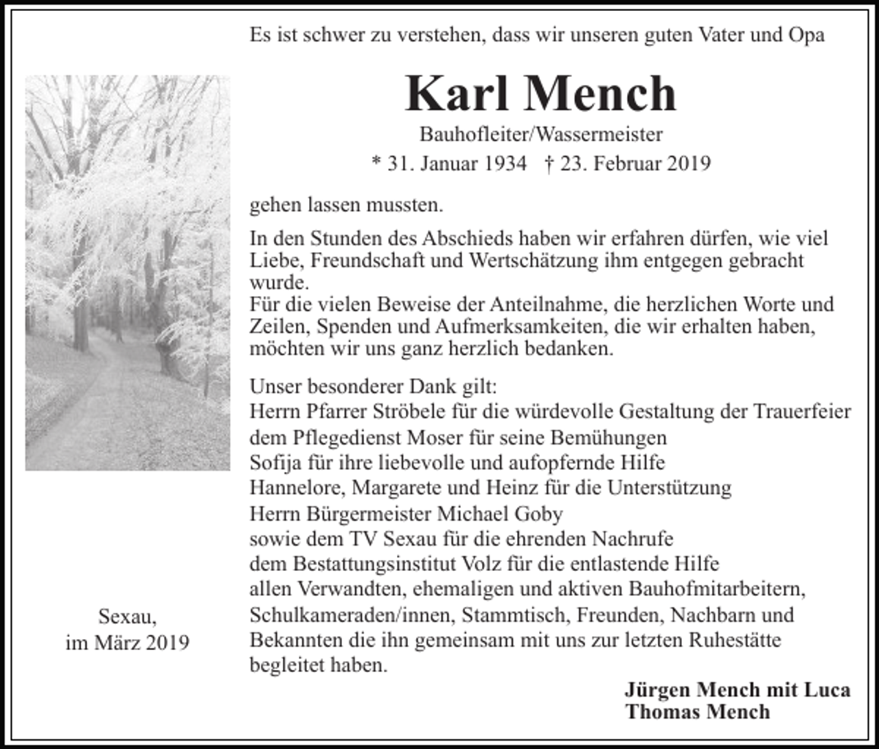 <p>Es ist schwer zu verstehen, dass wir unseren guten Vater und Opa</p><p>Karl Mench</p><p>Bauhofleiter/Wassermeister<br />* 31. Januar 1934 † 23. Februar 2019<br />gehen lassen mussten.<br />In den Stunden des Abschieds haben wir erfahren dürfen, wie viel<br />Liebe, Freundschaft und Wertschätzung ihm entgegen gebracht<br />wurde.<br />Für die vielen Beweise der Anteilnahme, die herzlichen Worte und<br />Zeilen, Spenden und Aufmerksamkeiten, die wir erhalten haben,<br />möchten wir uns ganz herzlich bedanken.</p><p>Sexau,<br />im März 2019</p><p>Unser besonderer Dank gilt:<br />Herrn Pfarrer Ströbele für die würdevolle Gestaltung der Trauerfeier<br />dem Pflegedienst Moser für seine Bemühungen<br />Sofija für ihre liebevolle und aufopfernde Hilfe<br />Hannelore, Margarete und Heinz für die Unterstützung<br />Herrn Bürgermeister Michael Goby<br />sowie dem TV Sexau für die ehrenden Nachrufe<br />dem Bestattungsinstitut Volz für die entlastende Hilfe<br />allen Verwandten, ehemaligen und aktiven Bauhofmitarbeitern,<br />Schulkameraden/innen, Stammtisch, Freunden, Nachbarn und<br />Bekannten die ihn gemeinsam mit uns zur letzten Ruhestätte<br />begleitet haben.<br />Jürgen Mench mit Luca<br />Thomas Mench</p>