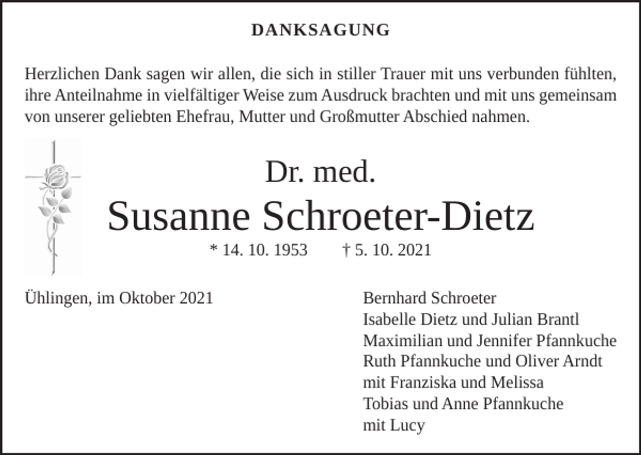 <p>DANKSAGUNG<br />Herzlichen Dank sagen wir allen, die sich in stiller Trauer mit uns verbunden fühlten,<br />ihre Anteilnahme in vielfältiger Weise zum Ausdruck brachten und mit uns g­ emeinsam<br />von unserer geliebten Ehefrau, Mutter und Großmutter Abschied nahmen.</p><p>Dr. med.</p><p>Susanne Schroeter-Dietz<br />* 14. 10. 1953 † 5. 10. 2021</p><p>Ühlingen, im Oktober 2021 Bernhard Schroeter<br />Isabelle Dietz und Julian Brantl<br />Maximilian und Jennifer Pfannkuche<br />Ruth Pfannkuche und Oliver Arndt<br />mit Franziska und Melissa<br />Tobias und Anne Pfannkuche<br />mit Lucy</p>