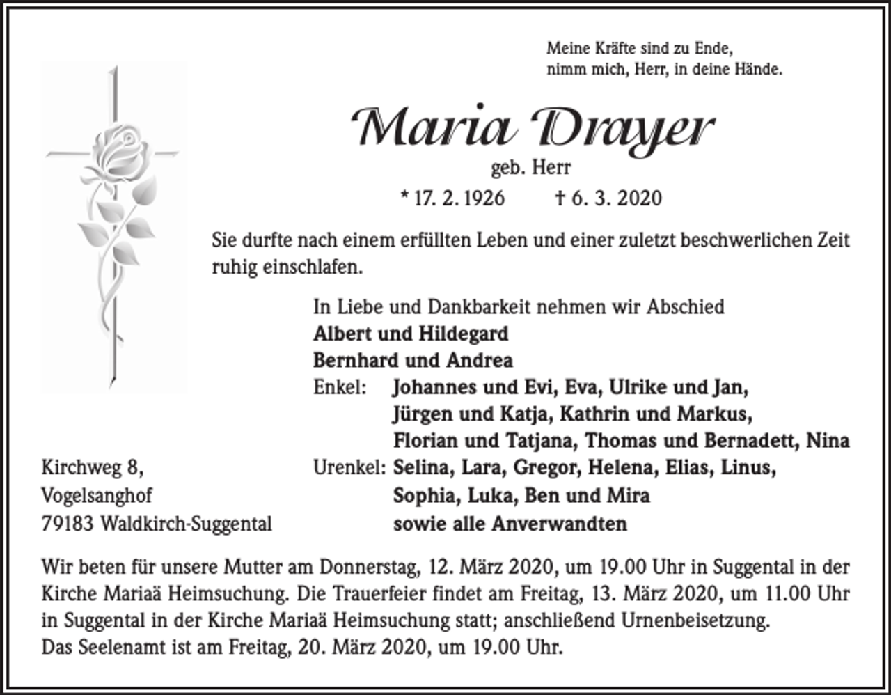 <p>Meine Kräfte sind zu Ende,<br />nimm mich, Herr, in deine Hände.</p><p>Maria Drayer<br />geb. Herr<br />* 17. 2. 1926 † 6. 3. 2020</p><p>Sie durfte nach einem erfüllten Leben und einer zuletzt beschwerlichen Zeit<br />ruhig einschlafen.</p><p>In Liebe und Dankbarkeit nehmen wir Abschied<br />Albert und Hildegard<br />Bernhard und Andrea<br />Enkel: Johannes und Evi, Eva, Ulrike und Jan,<br />Jürgen und Katja, Kathrin und Markus,<br />Florian und Tatjana, Thomas und Bernadett, Nina<br />Kirchweg 8,<br />Urenkel: Selina, Lara, Gregor, Helena, Elias, Linus,<br />Vogelsanghof<br />Sophia, Luka, Ben und Mira<br />79183 Waldkirch-Suggental<br />sowie alle Anverwandten<br />Wir beten für unsere Mutter am Donnerstag, 12. März 2020, um 19.00 Uhr in Suggental in der<br />Kirche Mariaä Heimsuchung. Die Trauerfeier findet am Freitag, 13. März 2020, um 11.00 Uhr<br />in Suggental in der Kirche Mariaä Heimsuchung statt; anschließend Urnenbeisetzung.<br />Das Seelenamt ist am Freitag, 20. März 2020, um 19.00 Uhr.</p>