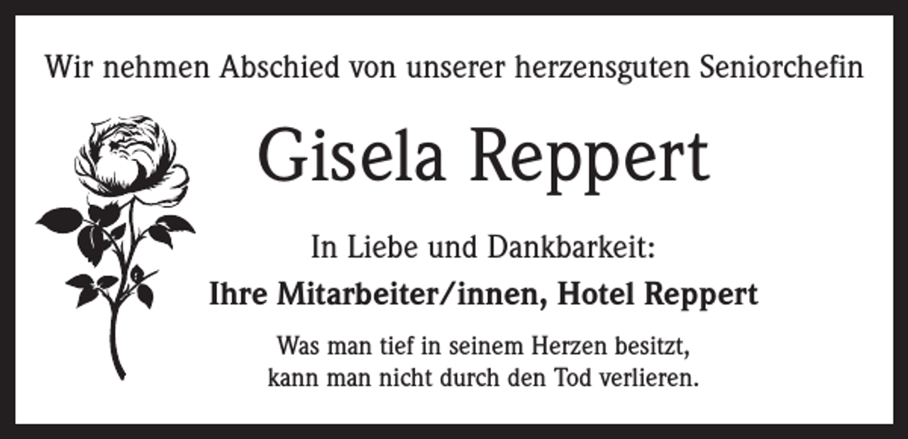 <p>Wir nehmen Abschied von unserer herzensguten Seniorchefin</p><p>Gisela Reppert<br />In Liebe und Dankbarkeit:<br />Ihre Mitarbeiter/innen, Hotel Reppert<br />Was man tief in seinem Herzen besitzt,<br />kann man nicht durch den Tod verlieren.</p>
