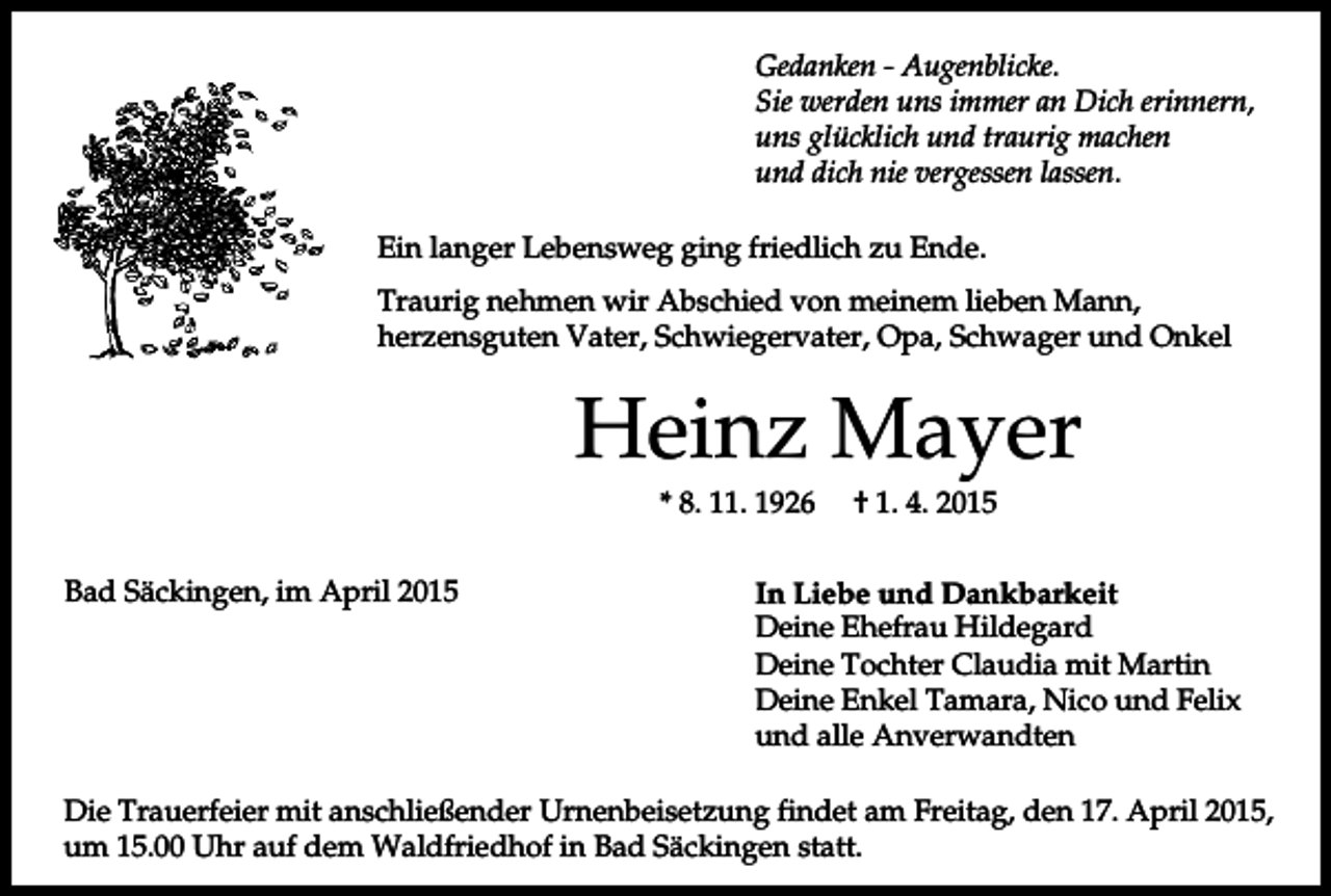 <p>Gedanken - Augenblicke.<br />Sie werden uns immer an Dich erinnern,<br />uns glücklich und traurig machen<br />und dich nie vergessen lassen.<br />Ein langer Lebensweg ging friedlich zu Ende.<br />Traurig nehmen wir Abschied von meinem lieben Mann,<br />herzensguten Vater, Schwiegervater, Opa, Schwager und Onkel</p><p>Heinz Mayer<br />* 8. 11. 1926<br />Bad Säckingen, im April 2015</p><p>† 1. 4. 2015</p><p>In Liebe und Dankbarkeit<br />Deine Ehefrau Hildegard<br />Deine Tochter Claudia mit Martin<br />Deine Enkel Tamara, Nico und Felix<br />und alle Anverwandten</p><p>Die Trauerfeier mit anschließender Urnenbeisetzung findet am Freitag, den 17. April 2015,<br />um 15.00 Uhr auf dem Waldfriedhof in Bad Säckingen statt.</p>