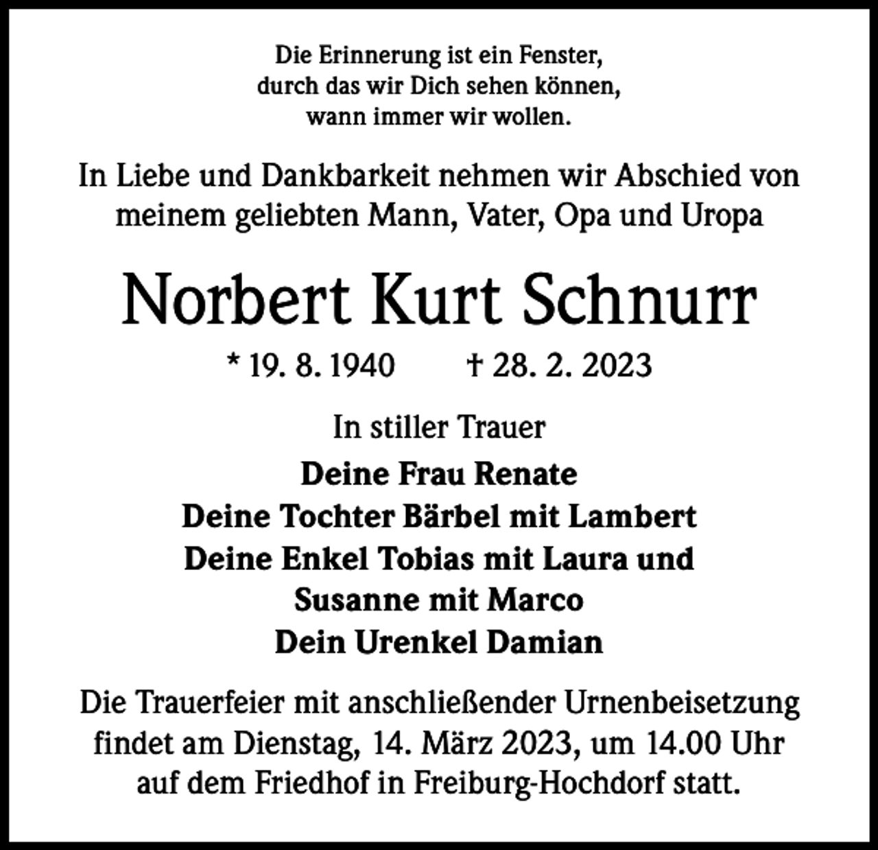 <p>Die Erinnerung ist ein Fenster,<br />durch das wir Dich sehen können,<br />wann immer wir wollen.</p><p>In Liebe und Dankbarkeit nehmen wir Abschied von<br />meinem geliebten Mann, Vater, Opa und Uropa</p><p>Norbert Kurt Schnurr<br />* 19. 8. 1940 † 28. 2. 2023<br />In stiller Trauer<br />Deine Frau Renate<br />Deine Tochter Bärbel mit Lambert<br />Deine Enkel Tobias mit Laura und<br />Susanne mit Marco<br />Dein Urenkel Damian<br />Die Trauerfeier mit anschließender Urnenbeisetzung<br />findet am Dienstag, 14. März 2023, um 14.00 Uhr<br />auf dem Friedhof in Freiburg-Hochdorf statt.</p>