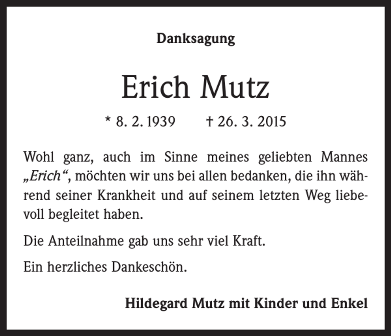 <p>Danksagung</p><p>Erich Mutz<br />* 8. 2. 1939 † 26. 3. 2015<br />Wohl ganz, auch im Sinne meines geliebten Mannes<br />„Erich“, möchten wir uns bei allen bedanken, die ihn während seiner Krankheit und auf seinem letzten Weg liebevoll begleitet haben.<br />Die Anteilnahme gab uns sehr viel Kraft.<br />Ein herzliches Dankeschön.<br />Hildegard Mutz mit Kinder und Enkel</p>