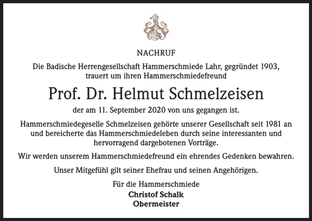 <p>NACHRUF<br />Die Badische Herrengesellschaft Hammerschmiede Lahr, gegründet 1903,<br />trauert um ihren Hammerschmiedefreund</p><p>Prof. Dr. Helmut Schmelzeisen<br />der am 11. September 2020 von uns gegangen ist.<br />Hammerschmiedegeselle Schmelzeisen gehörte unserer Gesellschaft seit 1981 an<br />und bereicherte das Hammerschmiedeleben durch seine interessanten und<br />hervorragend dargebotenen Vorträge.<br />Wir werden unserem Hammerschmiedefreund ein ehrendes Gedenken bewahren.<br />Unser Mitgefühl gilt seiner Ehefrau und seinen Angehörigen.<br />Für die Hammerschmiede<br />Christof Schalk<br />Obermeister</p>