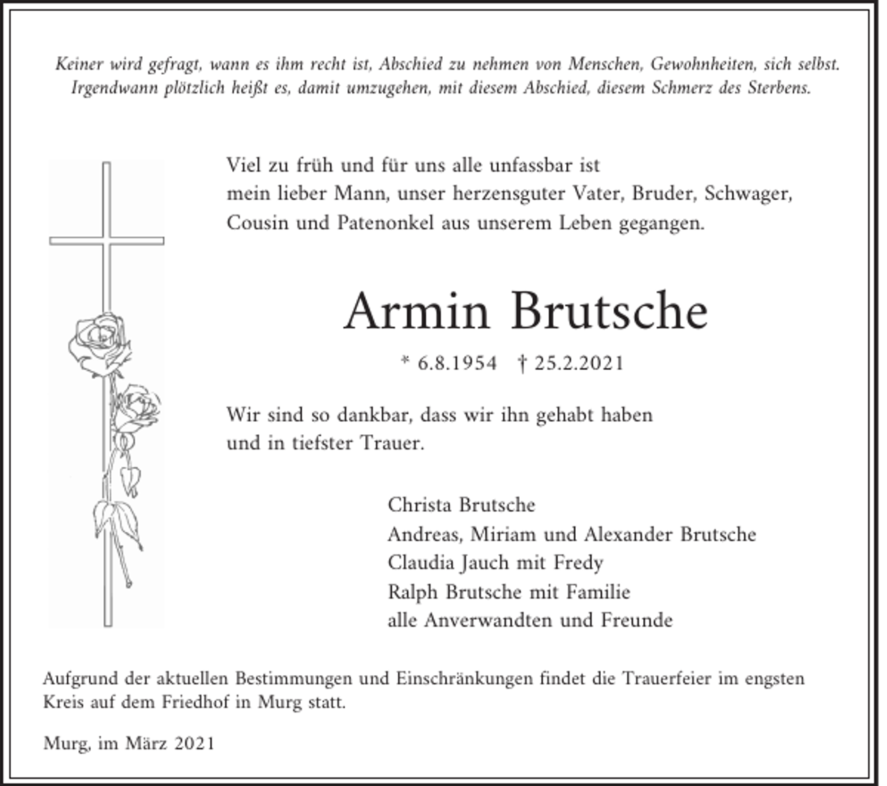 <p>Keiner wird gefragt, wann es ihm recht ist, Abschied zu nehmen von Menschen, Gewohnheiten, sich selbst.<br />Irgendwann plötzlich heißt es, damit umzugehen, mit diesem Abschied, diesem Schmerz des Sterbens.</p><p>Viel zu früh und für uns alle unfassbar ist<br />mein lieber Mann, unser herzensguter Vater, Bruder, Schwager,<br />Cousin und Patenonkel aus unserem Leben gegangen.</p><p>Armin Brutsche<br />* 6.8.1954 £ 25.2.2021<br />Wir sind so dankbar, dass wir ihn gehabt haben<br />und in tiefster Trauer.<br />Christa Brutsche<br />Andreas, Miriam und Alexander Brutsche<br />Claudia Jauch mit Fredy<br />Ralph Brutsche mit Familie<br />alle Anverwandten und Freunde<br />Aufgrund der aktuellen Bestimmungen und Einschränkungen findet die Trauerfeier im engsten<br />Kreis auf dem Friedhof in Murg statt.<br />Murg, im März 2021</p>