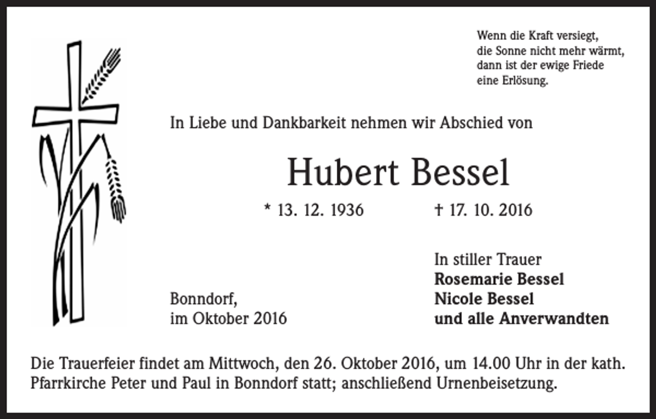 <p>Wenn die Kraft versiegt,<br />die Sonne nicht mehr wärmt,<br />dann ist der ewige Friede<br />eine Erlösung.</p><p>In Liebe und Dankbarkeit nehmen wir Abschied von</p><p>Hubert Bessel<br />* 13. 12. 1936 † 17. 10. 2016</p><p>Bonndorf,<br />im Oktober 2016</p><p>In stiller Trauer<br />Rosemarie Bessel<br />Nicole Bessel<br />und alle Anverwandten</p><p>Die Trauerfeier findet am Mittwoch, den 26. Oktober 2016, um 14.00 Uhr in der kath.<br />Pfarrkirche Peter und Paul in Bonndorf statt; anschließend Urnenbeisetzung.</p>